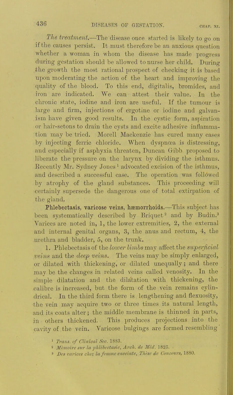 CHAP. xr. The treatment.—The disease once started is likely to go on if the causes persist. It must therefore be an anxious question whether a woman in whom the disease has made progress during gestation should be allowed to nurse her child. During the growth the most rational prospect of checking it is based upon moderating the action of the heart and improving the quality of the blood. To this end, digitalis, bromides, and iron are indicated. We can attest their value. In the chronic state, iodine and iron are useful. If the tumour is large and firm, injections of ergotine or iodine and galvan- ism have given good results. In the cystic form, aspiration or hair-setons to drain the cysts and excite adhesive inflamma- tion may be tried. Morell Mackenzie has cured many cases by injecting ferric chloride. When dyspnoea is distressing, and especially if asphyxia threaten, Duncan Gribb proposed to liberate the pressure on the larynx by dividing the isthmus. Kecently Mr. Sydney Jones ' advocated excision of the isthmus, and described a successful case. The operation was followed by atrophy of the gland substances. This proceeding Avill certainly supersede the dangerous one of total extirpation of the gland. Phlebectasis, varicose veins, haemorrhoids.—This subject has been systematically described by Briquet^ and by Budin.' Vai'ices are noted in, 1, the lower extremities, 2, the external and internal genital organs, 3, the anus and rectum, 4, the urethra and bladder, 5, on the trunk. 1. Phlebectasis of the lower limbs may affect the superficial veins and the deep veins. The veins may be simply enlarged, or dilated with thickening, or dilated unequally; and there may be the changes in related veins called venosity. In the simple dilatation and the dilatation with thickening, the calibre is increased, but the form of the vein remains cylin- drical. In the third form there is lengthening and flexuosity, the vein may acquire two or three times its natural length, and its coats alter; the middle membrane is thinned in parts, in others thickened. This produces projections into the cavity of the vein. Varicose bulgings are formed resembling ' Trans, of Clinical Soc. 1883. ■ Mimoire sur la 2Mtbi'ctasie, Arch, de Med. 1825. ■ 3 Bes varices chcz la fcmme enceinte, These de Concovrs, 1880.