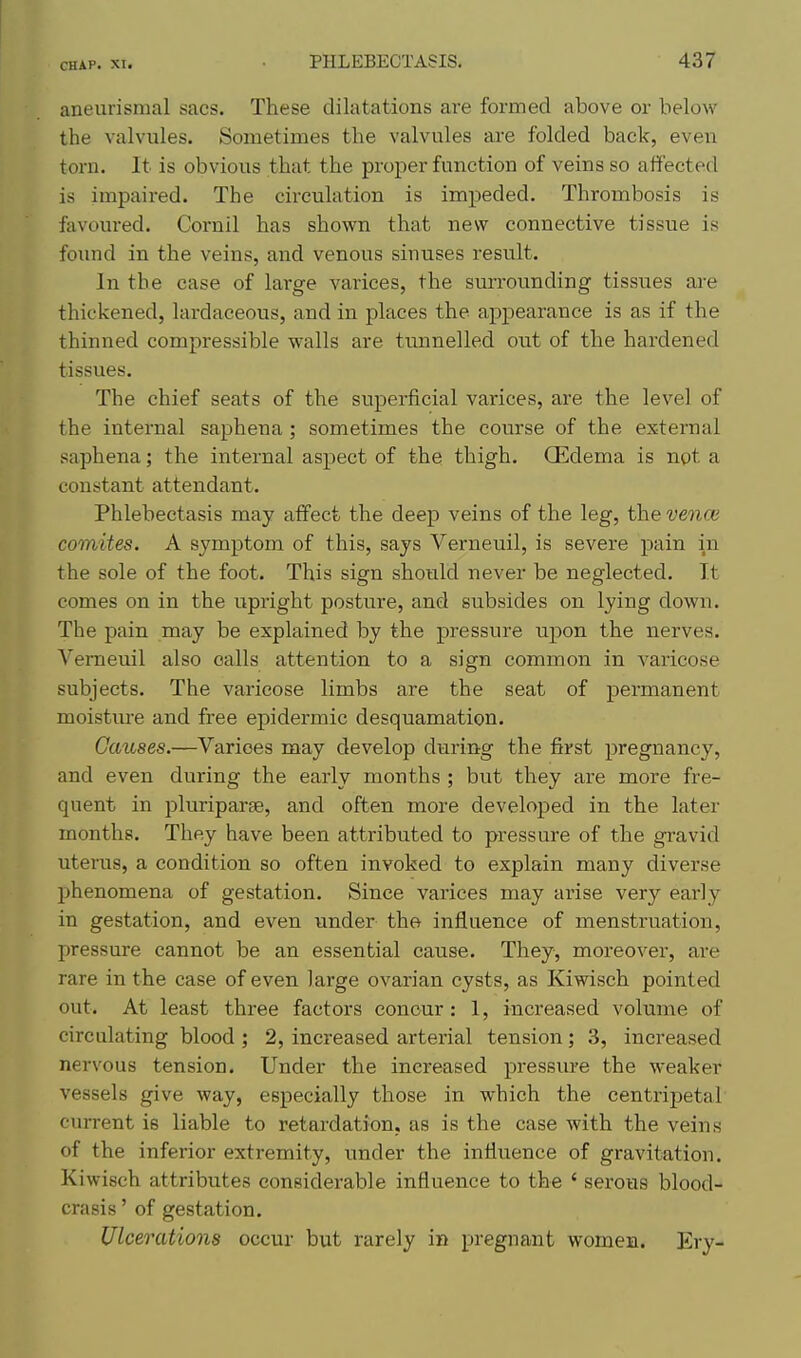 aneurismal sacs. These dilatations are formed above or below the valvules. Sometimes the valvules are folded back, even torn. It is obvious that the proper function of veins so affected is impaired. The circulation is impeded. Thrombosis is fiivoured. Cornil has shown that new connective tissue is found in the veins, and venous sinuses result. In the case of large varices, the surrounding tissues are thickened, lardaceous, and in places the appearance is as if the thinned compressible walls are tunnelled out of the hardened tissues. The chief seats of the superficial varices, are the level of the internal saphena; sometimes the course of the external saphena; the internal aspect of the thigh. Oedema is not a constant attendant. Phlebectasis may affect the deep veins of the leg, the vence comites. A symptom of this, says Verneuil, is severe pain ^n the sole of the foot. This sign shoiild never be neglected. It comes on in the upright posture, and subsides on lying down. The pain may be explained by the pressure upon the nerves. Verneuil also calls attention to a sign common in varicose subjects. The varicose limbs are the seat of permanent moisture and free epidermic desquamation. Causes.—Varices may develop during the first pregnancy, and even during the early months ; but they are more fre- quent in pluriparse, and often more developed in the later months. They have been attributed to pressure of the gravid uterus, a condition so often invoked to explain many diverse jihenomena of gestation. Since varices may arise very early in gestation, and even under the influence of menstruation, pressure cannot be an essential cause. They, moreover, are rare in the case of even large ovarian cysts, as Kiwisch pointed out. At least three factors concur: 1, increased volume of circulating blood ; 2, increased arterial tension; 3, increased nervous tension. Under the increased pressure the weaker vessels give way, especially those in which the centripetal current is liable to retardation, as is the case with the veins of the inferior extremity, under the influence of gravitation. Kiwisch attributes considerable influence to the ' serous blood- crasis' of gestation. Ulcerations occur but rarely in pregnant women. Ery-