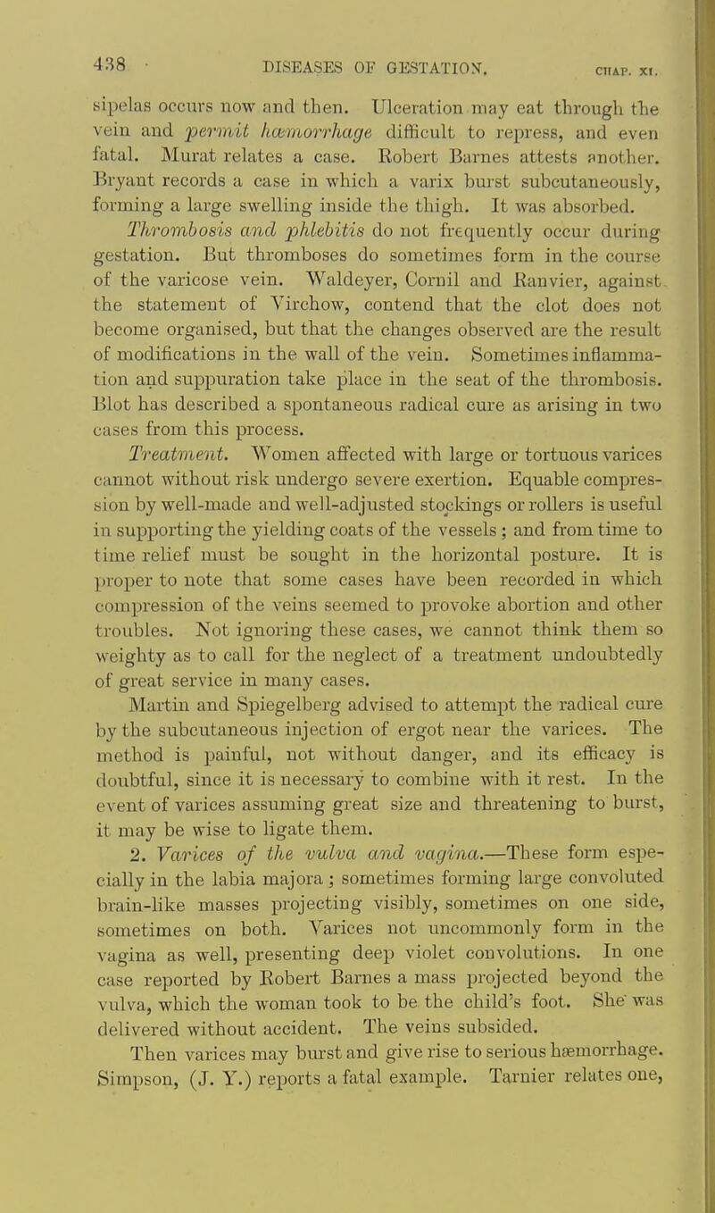 yipelas occurs now and then. Ulceration may eat through the vein and permit hceinorrhage difficult to repress, and even fatal. Murat relates a case. Robert Barnes attests another. Bryant records a case in which a varix burst subcutaneously, forming a large swelling inside the thigh. It was absorbed. Thrombosis and 'phlebitis do not frequently occur during gestation. But thromboses do sometimes form in the course of the varicose vein. Waldeyer, Cornil and Eanvier, against the statement of Virchow, contend that the clot does not become organised, but that the changes observed are the result of modifications in the wall of the vein. Sometimes inflamma- tion and suppuration take place in the seat of the thrombosis. Blot has described a spontaneous radical cure as arising in two cases from this process. Treatment. Women affected with large or tortuous varices cannot without risk undergo severe exertion. Equable compres- sion by well-made and well-adjusted stockings or rollers is useful in supporting the yielding coats of the vessels ; and from time to time relief must be sought in the horizontal posture. It is proper to note that some cases have been recorded in which compression of the veins seemed to provoke abortion and other troubles. Not ignoring these cases, we cannot think them so weighty as to call for the neglect of a treatment undoubtedly of great service in many cases. Martin and Spiegelberg advised to attempt the radical cure by the subcutaneous injection of ergot near the varices. The method is painful, not without danger, and its efficacy is doubtful, since it is necessary to combine with it rest. In the event of varices assuming great size and threatening to burst, it may be wise to ligate them. 2. Varices of the vulva and vagina.—These form espe- cially in the labia majora; sometimes forming large convoluted brain-like masses projecting visibly, sometimes on one side, sometimes on both. Varices not uncommonly form in the vagina as well, presenting deep violet convolutions. In one case reported by Bobei-t Barnes a mass projected beyond the vulva, which the woman took to be the child's foot. She' was delivered without accident. The veins subsided. Then varices may burst and give rise to serious haemorrhage. Simpson, (J. Y.) reports a fatal example. Tarnier relates one,