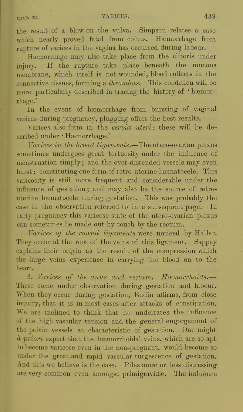 the result of a blow on the vulva. Simpson relates a case which nearly proved fatal from coitus. Haemorrhage from rupture of varices in the vagina has occurred during labour. Ha?morrhage may also take place from the clitoris under injury. If the rupture take place beneath the mucous membrane, which itself is not wounded, blood collects in the connective tissues, forming a thrombus. This condition will be more pai'ticularly described in tracing the history of ' haemor- rhage.' In the event of haemorrhage from bursting of vaginal varices during pregnancy, plugging offers the best results. Varices also form in the cervix uteri: these will be de- scribed under ' Haemorrhage.' VaHces in the broad ligaments.—The utero-ovarian plexus sometimes undergoes great tortuosity under the influence of menstruation simply; and the over-distended vessels may even burst; constituting one form of retro-uterine hsematocele. This varicosity is stiil more frequent and considerable under the influence of gestation; and may also be the som'ce of retro- uterine hsematocele during gestation. This was probably the case in the observation referred to in a subsequent page. In early pregnancy this varicose state of the utero-ovarian plexus can sometimes be made out by touch by the rectum. Varices of the roii^ncl ligaments were noticed by Haller. They occur at the root of the veins of this ligament. Sappey explains their origin as the result of the compression which the large veins experience in carrying the blood on to the heart. 3. Varices of the anus and rectum. Hcemorrhoids.— These come under observation during gestation and labour. When they occur during gestation, Budin affirms, from close inquiry, that it is in most cases after attacks of constipation. We are inclined to think that he underrates the influence of the high vascular tension and the general engorgement of the pelvic vessels so characteristic of gestation. One might a priori expect tljat the hsemorrhoidal veins, which are so apt 1 o become varicose even in the non-pregnant, would become so imder the great and rapid vascular turgescence of gestation. And this we believe is the case. Piles more or less distressing are very common even amongst primigravidte. The influence