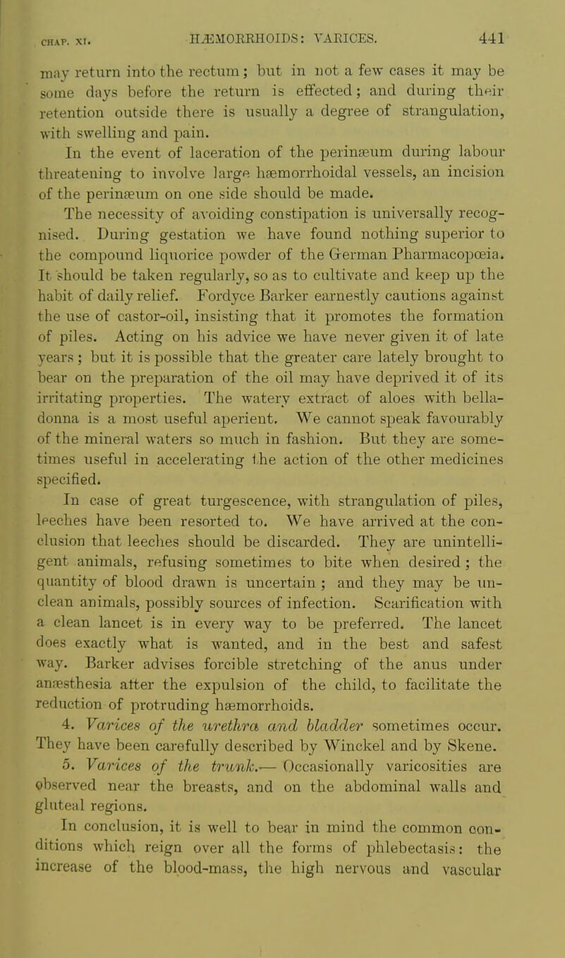 may return into the rectum ; but in not a few cases it may be some days before the return is effected; and during their retention outside there is usually a degree of strangulation, with swelling and pain. In the event of laceration of the perinteum during labour threatening to involve large hgemorrhoidal vessels, an incision of the perinteum on one side should be made. The necessity of a^•oiding constipation is universally recog- nised. During gestation we have found nothing superior to the compound liquorice powder of the Grerman Pharmacopoeia. It should be taken regularly, so as to cultivate and keep up the habit of daily relief. Fordyce Barker earnestly cautions against the use of castor-oil, insisting that it promotes the formation of piles. Acting on his advice we have never given it of late years ; but it is possible that the greater care lately brought to bear on the preparation of the oil may have deprived it of its irritating properties. The watery extract of aloes with bella- donna is a most useful aperient. We cannot speak favourably of the mineral waters so much in fashion. But they are some- times useful in accelerating the action of the other medicines specified. In case of gieat turgescence, with strangulation of piles, leeches have been resorted to. We have arrived at the con- clusion that leeches should be discarded. They are unintelli- gent animals, refusing sometimes to bite when desired; the quantity of blood drawn is uncertain ; and they may be un- clean animals, possibly sources of infection. Scarification with a clean lancet is in every way to be preferred. The lancet does exactly what is wanted, and in the best and safest way. Barker advises forcible stretching of the anus under anfesthesia atter the expulsion of the child, to facilitate the reduction of protruding haemorrhoids. 4. Varices of the urethra and bladder sometimes occur. They have been carefully described by Winckel and by Skene. 5. Varices of the trunk.-— Occasionally varicosities are observed near the breasts, and on the abdominal walls and gluteal regions. In conclusion, it is well to bear in mind the common con- ditions which reign over all the forms of phlebectasis: the increase of the blood-mass, the high nervous and vascular