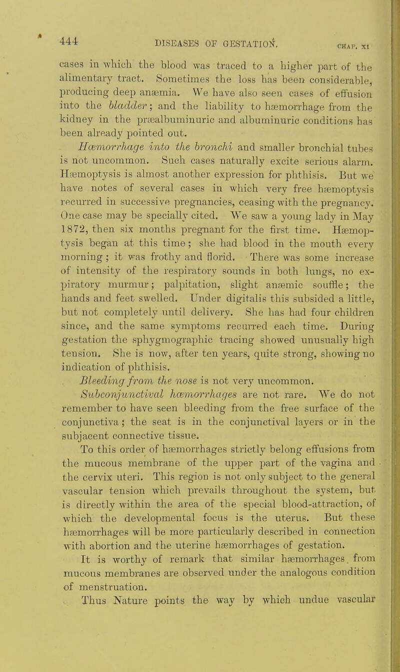 CHAP, XI cases in which the blood wan traced to a higher ^mrt of the alimentary tract. Sometimes the loss has been considerable, producing deep anaemia. We have also seen cases of elTusion into the bladder; and the liability to hfcraorrhage from the kidney in the prajalbuminuric and albuminuric conditions has been already pointed out. j Hcemorrhage into the bronchi and smaller bronchial tubes is not uncommon. Such cases naturally excite serious alarm. Hiemoptysis is almost another expression for phthisis. But we have notes of several cases in which very free haemoptysis i recurred in successive pregnancies, ceasing with the pregnancy. i One case may be specially cited. We saw a young lady in May \ 1872, then six months pregnant for the first time. Haemop- tysis began at this time; she had blood in the mouth every morning; it was frothy and florid. There was some increase j of intensity of the respiratory sounds in both lungs, no ex- piratory murmur; palpitation, slight ansemic souffle; the hands and feet swelled. Under digitalis this subsided a little, but not completely until delivery. She has had four children since, and the same symptoms recurred each time. During gestation the sphygmographic tracing showed unusually high tension. She is now, after ten years, quite strong, showing no Indication of phthisis. Bleeding from the nose is not very uncommon. Subconjunctival hcemorrhages are not rare. We do not remember to have seen bleeding from the free surface of the conjunctiva; the seat is in the conjunctival layers or in the subjacent connective tissue. To this order of haemorrhages strictly belong effusions from the mucous membrane of the upper part of the vagina and the cervix uteri. This region is not only subject to the general vascular tension which prevails throughout the system, but is directly within the area of the special blood-attraction, of which the developmental focus is the uterus. But these haemorrhages will be more particularly described in connection with abortion and the uterine hasmorrhages of gestation. It is worthy of remark that similar haemorrhages, from mucous membranes are observed under the analogous condition of menstruation. Thus Nature points the way by which undue vascular
