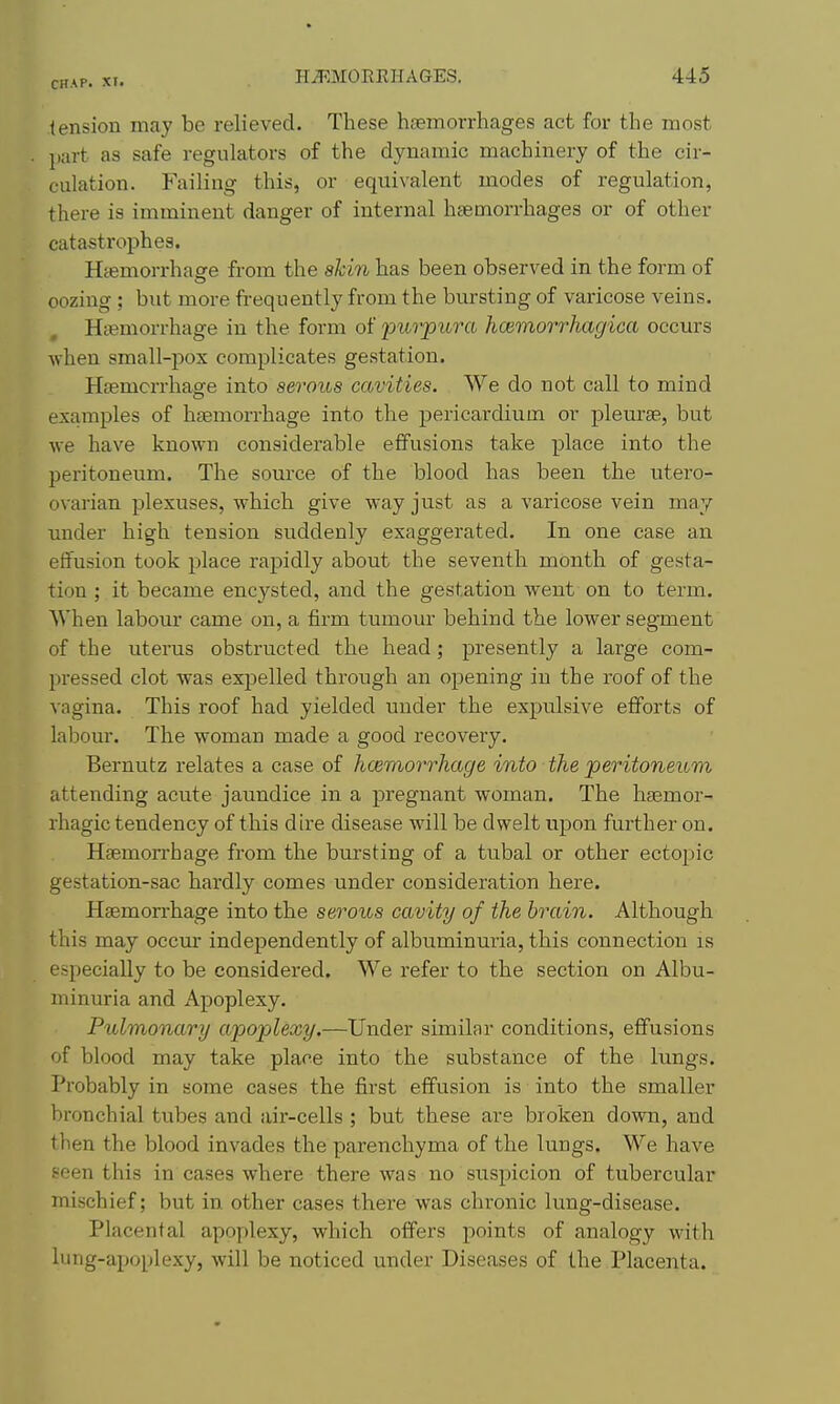 tension may be relieved. These hsemorrhages act for the most part as safe regulators of the dynamic machinery of the cir- culation. Failing this, or equivalent modes of regulation, there is imminent danger of internal hcemorrhages or of other catastrophes. Haemorrhage from the akin has been observed in the form of oozing ; but more frequently from the bursting of varicose veins. Haemorrhage in the form of 'pivvpiira hcBmorrhagica occurs ■when small-pox complicates gestation. Haemorrhage into serous cavities. We do not call to mind examples of haemorrhage into the pericardium or pleurae, but we have known considerable effusions take place into the peritoneum. The source of the blood has been the utero- ovarian plexuses, which give way just as a varicose vein may under high tension suddenly exaggerated. In one case an effusion took place rapidly about the seventh month of gesta- tion ; it became encysted, and the gestation went on to term. When labour came on, a firm tumour behind the lower segment of the uterus obstructed the head; presently a large com- pressed clot was expelled through an opening in the roof of the vagina. This roof had yielded under the expulsive efforts of labour. The woman made a good recovery. Bernutz relates a case of hcemorrhage into the jperitoneum attending acute jaundice in a pregnant woman. The hsemor- rhagic tendency of this dire disease will be dwelt upon further on. Heemon'hage from the bursting of a tubal or other ectopic gestation-sac hardly comes under consideration here. Haemorrhage into the seroios cavity of the brain. Although this may occm* independently of albuminuria, this connection is especially to be considered. We refer to the section on Albu- minuria and Apoplexy. Pulmonary apoplexy.—Under similar conditions, effusions of blood may take place into the substance of the lungs. Probably in some cases the first effusion is into the smaller bronchial tubes and air-cells ; but these are broken down, and then the blood invades the parenchyma of the lungs. We have seen this in cases where there was no suspicion of tubercular mischief; but in other cases there was chronic lung-disease. Placental apoplexy, which offers points of analogy with lung-apoplexy, will be noticed under Diseases of the Placenta.