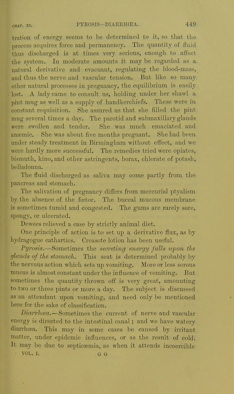 tration of energy seems to be determined to it, so that the process acquires force and permanency. The quantity of fluid thus discharged is at times very serious, enough to affect the system. In moderate amounts it may be regarded as a natural derivative and evacuant, regulating the blood-mass, and thus the nerve and vascular tension. But like so many other natural processes in pregnancy, the equilibrium is easily lost. A lady came to consult us, holding under her shawl a pint mug as well as a supply of handkerchiefs. These were in constant requisition. She assured us that she filled the pint mug several times a day. The parotid and submaxillary glands were swollen and tender. She was much emaciated and anjemic. She was about five months pregnant. She had been under steady treatment in Birmingham without effect, and we were hardly more successful. The remedies tried were opiates, bismuth, kino, and other astringents, borax, chlorate of potash, belladonna. The fluid discharged as saliva may come partly from the pancreas and stomach. The salivation of pregnancy differs from mercurial ptyalism by the absence of the foetor. The buccal mucous membrane is sometimes tumid and congested. The gums are rarely sore, spongy, or ulcerated. Dewees relieved a case by strictly animal diet. One principle of action is to set up a derivative flux, as by hydragogue cathartics. Creasote lotion has been useful. Pyrosis.—Sometimes the secreting energy falls upon the glands of the stomach. This seat is determined probably by the nervous action which sets up vomiting. More or less serous mucus is almost constant under the influence of vomiting. But sometimes the quantity thrown off is very great, amounting to two or three pints or more a day. The subject is discussed as an attendant upon vomiting, and need only be mentioned here for the sake of classification. Diarrhoea.—Sometimes the current of nerve and vascular energy is directed to the intestinal canal; and we have watery diarrhoea. This may in some cases be caused by irritant matter, under epidemic influences, or as the result of cold. It may be due to septicaemia, as when it attends incoercible VOL. I. G G