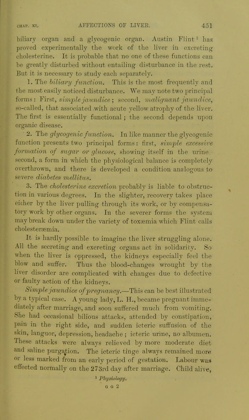 biliary organ and a glycogenic organ. Austin Flint' has proved experimentally the work of the liver in excreting oholesterine. It is probable that no one of these functions can be greatly disturbed without entailing disturbance in the rest. But it is necessary to study each separately. 1. The biliary function. This is the most frequently and the most easily noticed disturbance. We may note two principal forms: First, simple jaundice ; second, malignant jaundice, so-called, that associated .with acute yellow atrophy of the liver. The first is essentially functional; the second depends upon organic disease. 2. The glycogmic function. In like manner the glycogenic function presents two principal forms: first, simple excessive formation of sugar or glucose, showing itself in the urine second, a form in which the physiological balance is completely overthrown, and there is developed a condition analogous to severe diabetes mellitus. 3. The cholesterine excretion probably is liable to obstruc- tion in various degrees. In the slighter, recovery takes place eicher by the liver pulling through its work, or by compensa- tory work by other organs. In the severer forms the system may break down under the vax'iety of toxaemia which Flint calls cholesteraemia. It is hardly possible to imagine the liver struggling alone. All the secreting and excreting organs act in solidarity. So when, the liver is oppressed, the kidneys especially feel the blow and suffer. Thus the blood-changes wrought by the liver disorder are complicated with changes due to defective or faulty action of the kidneys. Simple jaundice of pregnancy.—This can be best illustrated by a typical case. A young lady, L. H., became pregnant imme- diately after marriage, and soon suffered much from vomiting. She had occasional bilious attacks, attended by constipation, pain in the right side, and sudden icteric suffusion of the skin, languor, depression, headache ; icteric urine, no albumen. These attacks were always relieved by more moderate diet and saline purga^tion. The icteric tinge always remained more or less marked from an early period of gestation. Labour wa.9 effected normally on the 273rd day after marriage. Child alive, ' Phymilogy. G G 2