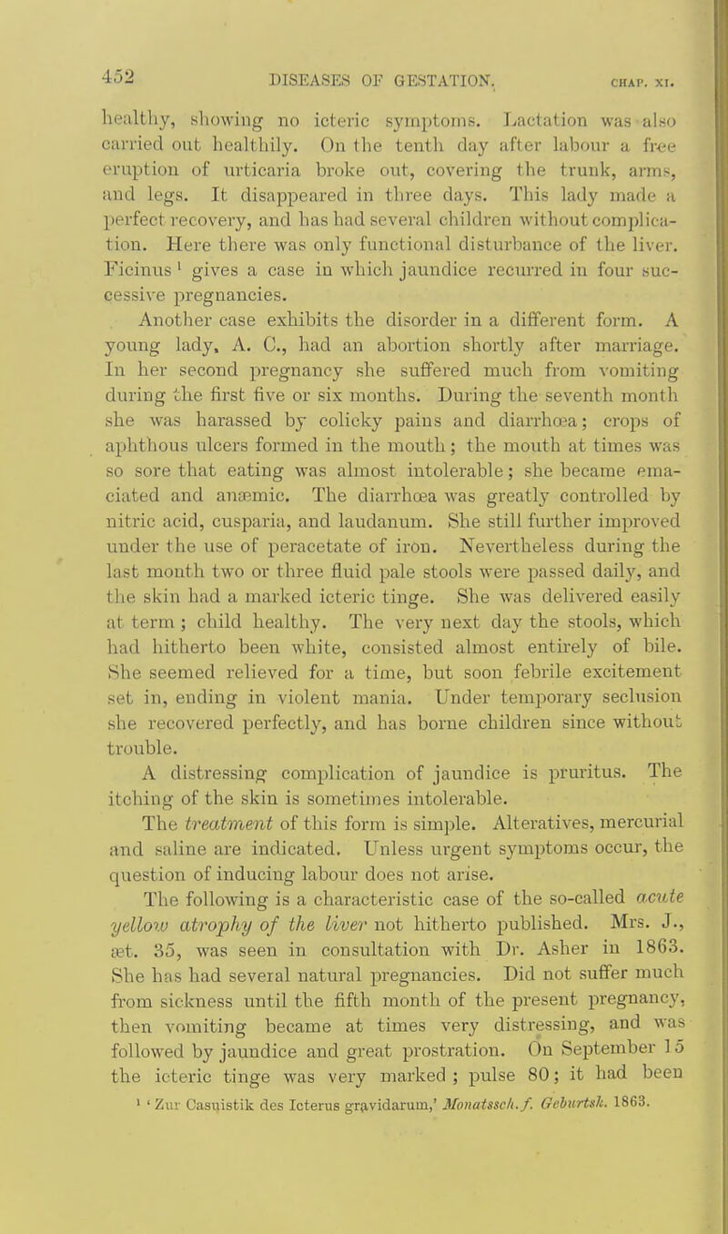 healthy, showing no icteric symptoms. Lactation was also carried out healthily. On the tenth day after labour a free eruption of \u'ticaria broke out, covering the trunk, arms, and legs. It disappeared in three days. This lady made a perfect recovery, and has had several children without complica- tion. Here there was only functional disturbance of the liver. Ficinus' gives a case in which jaundice recurred in four suc- cessive pregnancies. Another case exhibits the disorder in a different form. A young lady, A. C, had an abortion shortly after marriage. In her second pregnancy she suffered much from vomiting during the first five or six months. During the seventh month she was harassed by colicky pains and diarrho?a; crops of aphthous ulcers formed in the mouth; the mouth at times was so sore that eating was almost intolerable; she became ema- ciated and anaemic. The diarrhoea was greatly controlled by nitric acid, cusparia, and laudanum. She still further improved under the use of peracetate of iron. Nevertheless during the last month two or three fluid pale stools were passed dailj'^, and the skin had a marked icteric tinge. She was delivered easily at term ; child healthy. The very next day the stools, which had hitherto been white, consisted almost entirely of bile. She seemed relieved for a time, but soon febrile excitement set in, ending in violent mania. Under temporary seclusion she recovered perfectly, and has borne children since without trouble. A distressing complication of jaimdice is pruritus. The itching of the skin is sometimes intolerable. The treatment of this form is simple. Alteratives, mercurial and saline are indicated. Unless urgent symptoms occur, the question of inducing labour does not arise. The following is a characteristic case of the so-called ac\de yellow atrophy of the liver not hitherto published. Mrs. J., set. 35, was seen in consultation with Dr. Asher in 1863. She has had several natural pregnancies. Did not suffer much from sickness until the fifth month of the present pregnancy, then vomiting became at times very distressing, and was followed by jaundice and great prostration. On September ] 5 the icteric tinge was very marked ; pulse 80; it had been ' ' Zur Casuistik des Icterus grjividaruin,' Monatssclt.f. GelurUh. 1863.