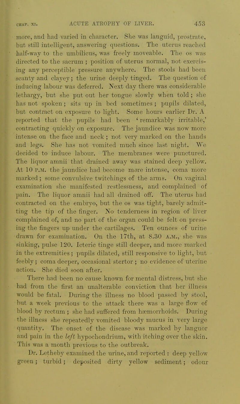 more, and had varied in character. She was languid, prostrate, but still intelligent, answering questions. The uterus reached half-way to the umbilicus, was freely moveable. The os was directed to the sacrum ; position of uterus normal, not exercis- ing any perceptible pressure anywhere. The stools had been scanty and clayey; the urine deeply tinged. The question of inducing labour was deferred. Next day there was considerable lethargy, but she put out her tongue slowly when told; she has not spoken; sits up in bed sometimes ; pupils dilated, but contract on exposure to light. Some hours earlier Dr. A reported that the pupils had been ' remarkably irritable,' contracting quickly on exposure. The jaundice was now more intense on the face and neck; not very marked on the hands and legs. She has not vomited much since last night. VVe decided to induce labour. The membranes were punctured. The liquor amnii that drained away was stained deep yellow. At 10 P.M. the jaundice had become more intense, coma more marked ; some convulsive twitchings of the arms. On vaginal examination she manifested restlessness, and complained of pain. The liquor amnii had all drained off. The uterus had contracted on the embryo, but the os was tight, barely admit- ting the tip of the finger. No tenderness in region of liver complained of, and no part of the organ could be felt on press- ing the fingers up under the cartilages. Ten ounces of urine drawn for examination. On the 17th, at 8.30 A.M., she was sinking, pulse 120. Icteric tinge still deeper, and more marked in the extremities; pupils dilated, still responsive to light, but feebly; coma deeper, occasional stertor ; no evidence of uterine action. She died soon after. There had been no cause known for mental distress, but she had from the first an unalterable conviction that her illness would be fatal. During the illness no blood passed by stool, but a week previous to the attack there was a large flow of blood by rectum ; she had suffered from haemorrhoids. During the illness she repeatedly vomited bloody mucus in very large quantity. The onset of the disease was marked by languor and pain in the left hypochondrium, with itching over the skin. This was a month previous to the outbreak. Dr. Letheby examined the urine, and reported : deep yellow green; turbid; deposited dirty yellow sediment; odour