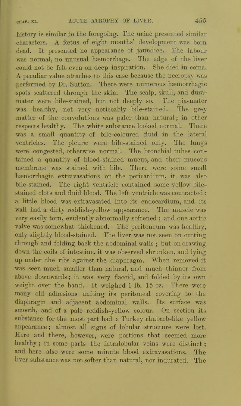 history is similar to the foregoing. The urine presented similar characters. A foetus of eight mouths' development was born dead. It presented no appearance of jaundice. The labour was normal, no unusual haemorrhage. The edge of the liver could not be felt even on deep inspiration. She died in coma. A peculiar value attaches to this case because the necropsy was performed by Dr. Sutton. There were numerous haemorrhagic spots scattered through the skin. The scalp, skull, and dura- mater were bile-stained, but not deeply so. The pia-mater was healthy, not very noticeably bile-stained. The grey matter of the convolutions was paler than natural; in other respects healthy. The white substance looked normal. There was a small quantity of bile-coloured fluid in the lateral ventricles. The pleurae were bile-stained only. The lungs were congested, otherwise normal. The bronchial tubes con- tained a quantity of blood-stained mucus, and their mucous membrane was stained with bile. There were some small hsemorrhagic extravasations on the pericardium, it was also bile-stained. The right ventricle contained some yellow bile- stained clots and fluid blood. The left ventricle was contracted ; a little blood was extravasated into its endocardium, and its wall had a dirty reddish-yellow appearance. The muscle was very easily torn, evidently abnormally softened ; and one aortic valve was somewhat thickened. The peritoneum was healthy, only slightly blood-stained. The liver was not seen on cutting through and folding back the abdominal walls ; but on drawing down the coils of intestine, it was observed shrunken, and lying up under the ribs against the diaphragm. When removed it was seen much smaller than natural, and much thinner from above downwards; it was very flaccid, and folded by its own weight over the hand. It weighed 1 lb. 15 oz. There were many old adhesions uniting its peritoneal covering to the diaphragm and adjacent abdominal walls. Its surface was smooth, and of a pale reddish-yellow colour. On section its substance for the most part had a Tm-key rhubarb-like yellow appearance; almost all signs of lobular structure were lost. Here and there, however, were portions that seemed more healthy ; in some parts the intralobular veins were distinct; and here also were some minute blood extravasations. The liver substance was not softer than natural, nor indurated. The