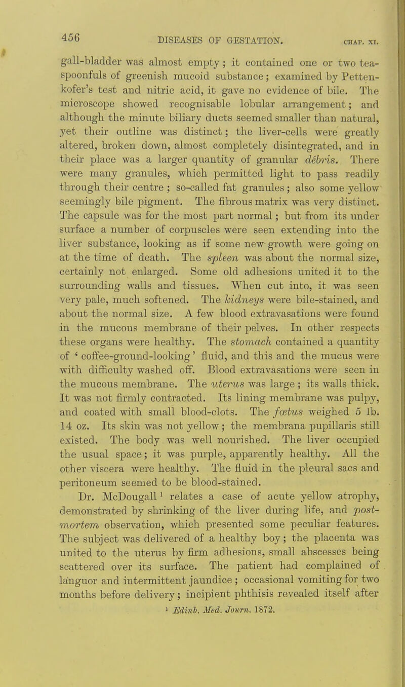 45G CHAP. XI. gall-bladder was almost empty; it contained one or two tea- spoonfuls of greenish mucoid substance; examined by Petten- kofer's test and nitric acid, it gave no evidence of bile. The microscope showed recognisable lobular arrangement; and although the minute biliary ducts seemed smaller than natural, yet their outline was distinct; the liver-cells were greatly altered, broken down, almost completely disintegrated, and in their place was a larger quantity of granular deb'iis. There were many granules, which permitted light to pass readily through their centre ; so-called fat granules; also some yellow seemingly bile pigment. The fibrous matrix was very distinct. The capsule was for the most part normal; but from its under surface a number of corpuscles were seen extending into the liver substance, looking as if some new growth were going on at the time of death. The spleen was about the normal size, certainly not enlarged. Some old adhesions united it to the surrounding walls and tissues. When cut into, it was seen very pale, much softened. The kidneys were bile-stained, and about the normal size. A few blood extravasations were found in the mucous membrane of their pelves. In other respects these organs were healthy. The stomach contained a quantity of ' coffee-ground-looking' fluid, and this and the mucus were with difficulty washed off. Blood extravasations were seen in the mucous membrane. The uterus was large ; its walls thick. It was not firmly contracted. Its lining membrane was pulpy, and coated with small blood-clots. The fostus weighed 5 lb. 14 oz. Its skin was not yellow; the membrana papillaris still existed. The body was well nourished. The liver occupied the usual space; it was purple, apparently healthy. All the other viscera were healthy. The fluid in the pleural sacs and peritoneum seemed to be blood-stained. Dr. McDougall' relates a case of acute yellow atrophy, demonstrated by shrinking of the liver dming life, and post- mortem observation, which presented some peculiar features. The subject was delivered of a healthy boy; the placenta was united to the uterus by firm adhesions, small abscesses being scattered over its surface. The patient had complained of la;nguor and intermittent jaundice; occasional vomiting for two months before delivery; incipient phthisis revealed itself after ' Udinb. Med. Journ. 1872.