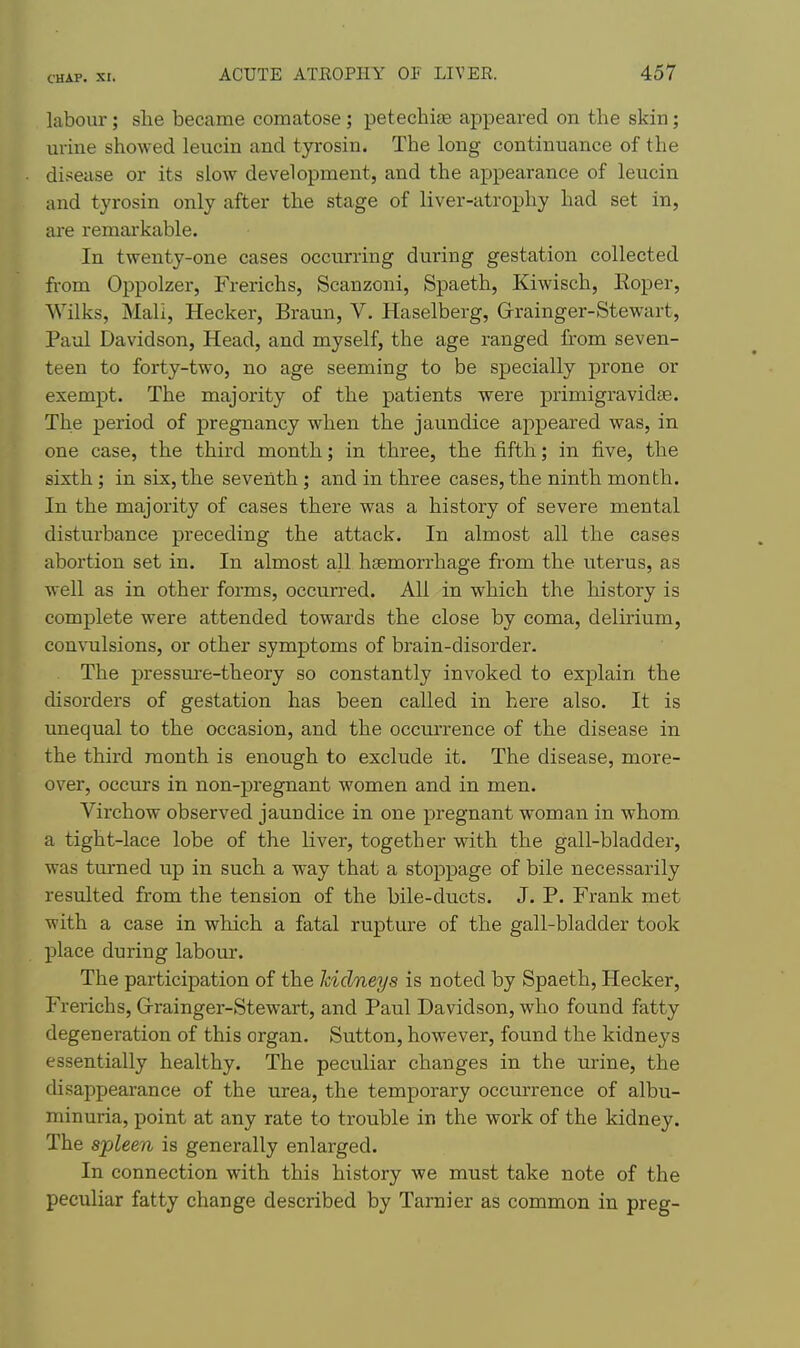 labour; she became comatose; petecbise appeared on the skin; urine showed leucin and tyrosin. The long continuance of the disease or its slow development, and the appearance of leucin and tyrosin only after the stage of liver-atrophy had set in, are remai'kable. In twenty-one cases occurring during gestation collected from Oppolzer, Frerichs, Scanzoni, Spaeth, Kiwisch, Eoper, Wilks, Mali, Hecker, Braun, V. Haselberg, Grainger-Stewart, Paul Davidson, Head, and myself, the age ranged from seven- teen to forty-two, no age seeming to be specially prone or exempt. The majority of the patients were primigravidae. The period of pregnancy when the jaundice appeared was, in one case, the third month; in three, the fifth; in five, the sixth; in six, the seventh ; and in three cases, the ninth month. In the majority of cases there was a history of severe mental disturbance preceding the attack. In almost all the cases abortion set in. In almost all haemorrhage from the uterus, as well as in other forms, occurred. All in which the history is complete were attended towards the close by coma, delirium, convulsions, or other symptoms of brain-disorder. The pressure-theory so constantly invoked to explain the disorders of gestation has been called in here also. It is unequal to the occasion, and the occurrence of the disease in the third month is enough to exclude it. The disease, more- over, occurs in non-pregnant women and in men. Virchow observed jaundice in one pregnant woman in whom, a tight-lace lobe of the liver, together with the gall-bladder, was turned up in such a way that a stoppage of bile necessarily resulted from the tension of the bile-ducts. J. P. Frank met with a case in which a fatal rupture of the gall-bladder took place during labour. The participation of the kidneys is noted by Spaeth, Hecker, Frerichs, Grrainger-Stewart, and Paul Davidson, who found fatty degeneration of this organ. Sutton, however, found the kidneys essentially healthy. The peculiar changes in the urine, the disappearance of the urea, the temporary occurrence of albu- minuria, point at any rate to trouble in the work of the kidney. The spleen is generally enlarged. In connection with this history we must take note of the peculiar fatty change described by Tarnier as common in preg-