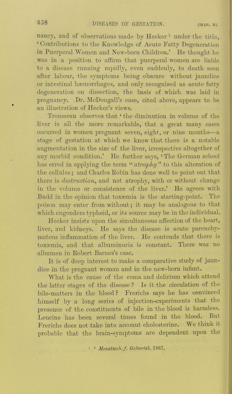 nancy, and of observations made by Hecker' under the title, ' Contributions to the Knowledge of Acute Fatty Degeneration in Puerperal Women and New-born Children.' He thought he was in a position to affirm that puerjieral women are liable to a disease running rapidly, even suddenly, to death soon after labour, the symptoms being obscure without jaundice or intestinal hasmorrhages, and only recognised as acute fatty degeneration on dissection, the basis of which was laid in pregnancy. Dr. McDougall's case, cited above, appears to be an illustration of Hecker's views. Trousseau observes that ' the diminution in volume of the liver is all the more remarkable, that a great many cases occurred in women pregnant seven, eight, or nine months—a stage of gestation at which we know that there is a notable augmentation in the size of the liver, irrespective altogether of any morbid condition,' He fiirther says, ' The German school has erred in applying the term  atro'pliy  to this alteration of the cellules; and Charles Robin has done well to point out that there is destruction, and not atrophy, with or without change in the volume or consistence of the liver.' He agrees with Budd in the opinion that toxemia is the starting-point. The poison may enter from without; it may be analogous to that which engenders typhoid, or its source may be in the individual. Hecker insists upon the simultaneous affection of the heart, liver, and kidneys. He says the disease is acute parenchy- matous inflammation of the liver. He contends that there is toxsemia, and that albuminuria is constant. There was no albumen in Robert Barnes's case. It is of deep interest to make a comparative study of jaun- dice in the pregnant woman and in the new-born infant. What is the cause of the coma and delirium which attend the latter stages of the disease ? Is it the circulation of the bile-matters in the blood? Frerichs says he has convinced himself by a long series of injection-experiments that the presence of the constituents of bile in the blood is harmless. Leucine has been several times found in the blood. But Frerichs does not take into account cholesterine. We think it probable that the brain-symptoms are dependent upon the > Munatssch.f. GchvHsk 1867.