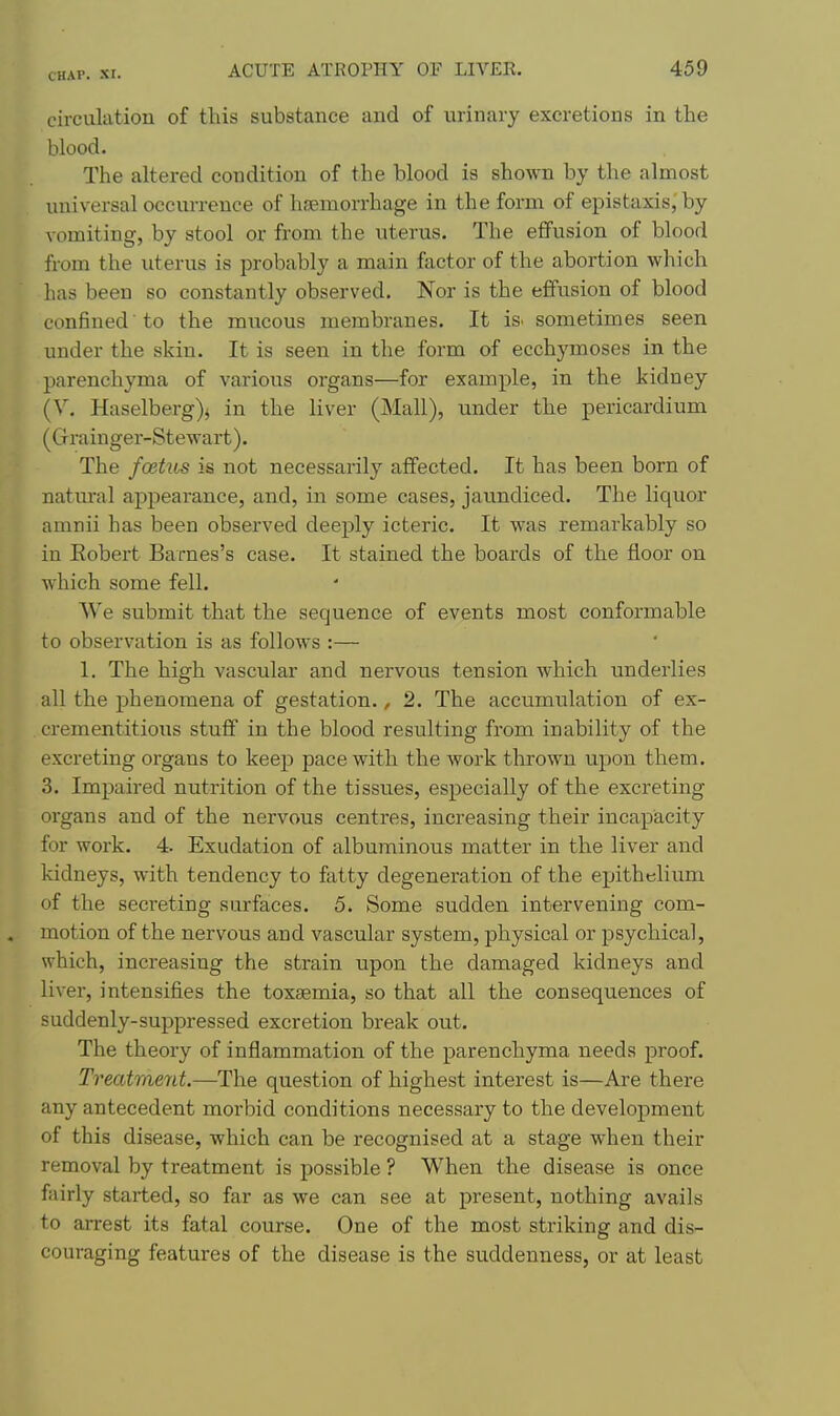 circulation of this substance and of urinary excretions in the blood. The altered condition of the blood is shown by the almost universal occurrence of haemorrhage in the form of epistaxis, by vomiting, by stool or from the uterus. The effusion of blood from the uterus is probably a main factor of the abortion which has been so constantly observed. Nor is the effusion of blood confined to the mucous membranes. It is. sometimes seen under the skin. It is seen in the form of ecchymoses in the parenchyma of various organs—for example, in the kidney (Y. Haselberg)j in the liver (Mall), under the pericardium (Grainger-Stewart). The foehts is not necessarily affected. It has been born of natm-al appearance, and, in some cases, jaundiced. The liquor amnii has been observed deeply icteric. It was remarkably so in Eobert Barnes's case. It stained the boards of the floor on which some fell. We submit that the sequence of events most conformable to observation is as follows :— 1. The high vascular and nervous tension which underlies all the phenomena of gestation., 2. The accumulation of ex- crementitious stuff in the blood resulting from inability of the excreting organs to keep pace with the work thrown upon them. 3. Imj)aired nutrition of the tissues, especially of the excreting organs and of the nervous centres, increasing their incapacity for work. 4. Exudation of albuminous matter in the liver and kidneys, with tendency to fatty degeneration of the epithelium of the secreting surfaces. 5. Some sudden intervening com- . motion of the nervous and vascular system, physical or psychical, which, increasing the strain upon the damaged kidneys and liver, intensifies the toxaemia, so that all the consequences of suddenly-suppressed excretion break out. The theory of inflammation of the parenchyma needs proof. Treatment.—The question of highest interest is—Are there any antecedent morbid conditions necessary to the development of this disease, which can be recognised at a stage when their removal by treatment is possible ? When the disease is once fairly started, so far as we can see at present, nothing avails to arrest its fatal course. One of the most striking and dis- couraging features of the disease is the suddenness, or at least