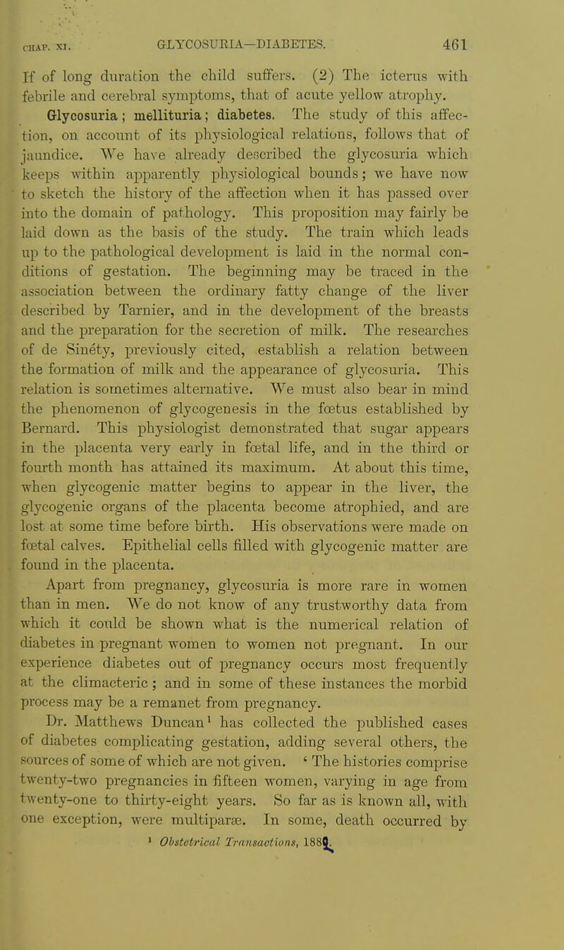 If of long duration the child suffers. (2) The icterus with febrile and cerebral symptoms, that of acute yellow atrophy. Glycosuria; mellituria; diabetes. The study of this affec- tion, on account of its physiological relations, follows that of jaundice. We have already described the glycosuria which keeps within apparently physiological bounds; we have now to sketch the history of the affection when it has j)assed over into the domain of pathology. This proposition may fairly be laid down as the basis of the study. The train which leads up to the pathological development is laid in the normal con- ditions of gestation. The beginning may be traced in the association between the ordinary fatty change of the liver described by Tarnier, and in the development of the breasts and the preparation for the secretion of milk. The researches of de Sinety, previously cited, establish a relation between the formation of milk and the appearance of glycosuria. This relation is sometimes alternative. We must also bear in mind the phenomenon of glycogenesis in the foetus established by Bernard. This physiologist demonstrated that sugar appears in the placenta very early in foetal life, and in the third or fourth month has attained its maximum. At about this time, when glycogenic matter begins to appear in the liver, the glycogenic organs of the placenta become atrophied, and are lost at some time before birth. His observations were made on foetal calves. Epithelial cells filled with glycogenic matter are found in the placenta. Apart from pregnancy, glycosuria is more rare in women than in men. We do not know of any trustworthy data from which it coiild be shown what is the numerical relation of diabetes in pregnant women to women not pregnant. In our experience diabetes out of pregnancy occm-s most frequently at the climacteric; and in some of these instances the morbid process may be a remanet from pregnancy. Dr. Matthews Duncan^ has collected the jDublished cases of diabetes complicating gestation, adding several others, the sources of some of which are not given. ' The histories comprise twenty-two pregnancies in fifteen women, varying in age from twenty-one to thirty-eight years. So far as is known all, with one exception, were multiparse. In some, death occurred by * Obstetrical Transactions, 1888.
