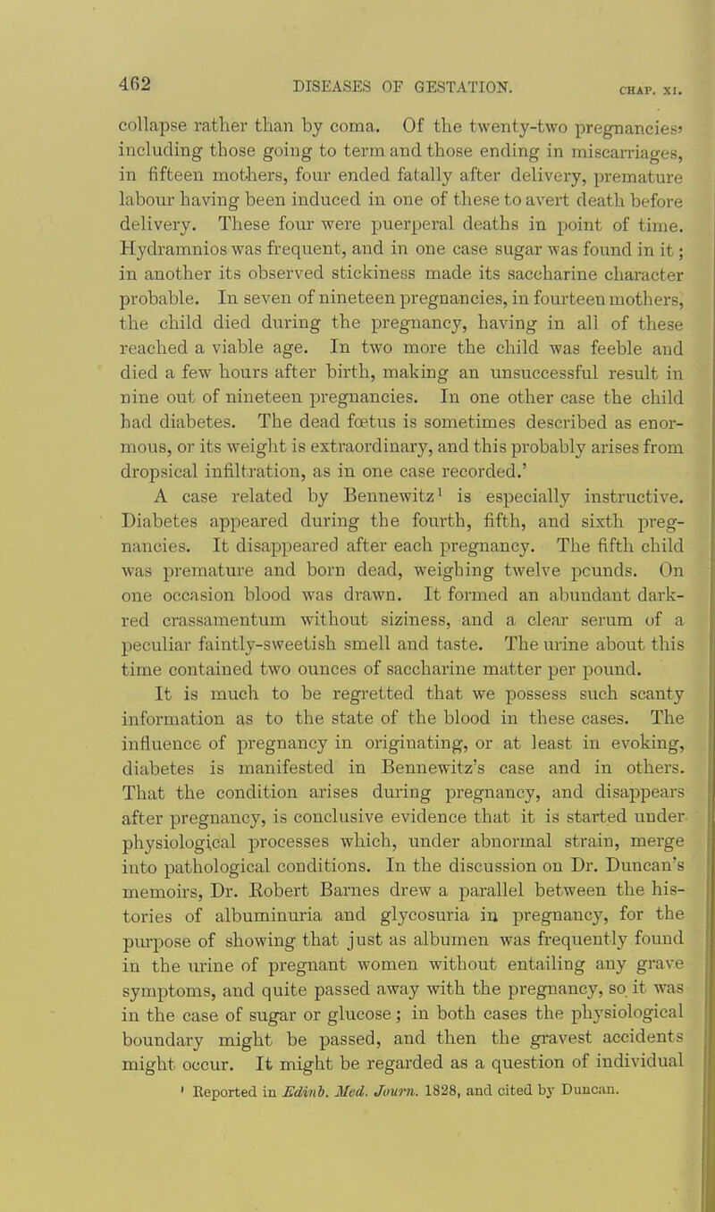 CHAP. XI. collapse rather than by coma. Of the twenty-two pregnancies' including those going to term and those ending in miscarriages, in fifteen mothers, four ended fatally after delivery, premature labour having been induced in one of these to avert death before delivery. These four were puerperal deaths in point of time. Hydramnios was frequent, and in one case sugar was found in it; in another its observed stickiness made its saccharine character probable. In seven of nineteen pregnancies, in fourteen mothers^ the child died during the pregnancy, having in all of these reached a viable age. In two more the child was feeble and died a few hours after birth, making an unsuccessful result in nine out of nineteen pregnancies. In one other case the child had diabetes. The dead foetus is sometimes described as enor- mous, or its weight is extraordinary, and this probably arises from dropsical infiltration, as in one case recorded.' A case related by Bennewitz' is especially instructive. Diabetes appeared during the fourth, fifth, and sixth preg- nancies. It disappeared after each pregnancy. The fifth child was premature and born dead, weighing twelve pounds. On one occasion blood was drawn. It formed an abundant dark- red crassamentum without siziness, and a clear serum of a peculiar faintly-sweetish smell and taste. The urine about this time contained two ounces of saccharine matter per pound. It is much to be regi'etted that we possess such scanty information as to the state of the blood in these cases. The influence of pregnancy in originating, or at least in evoking, diabetes is manifested in Bennewitz's case and in others. That the condition arises during pregnancy, and disappears after pregnancy, is conclusive evidence that it is started under physiological processes which, under abnormal strain, merge into pathological conditions. In the discussion on Di*. Duncan's memoirs. Dr. Robert Barnes drew a parallel between the his- tories of albuminuria and glycosuria in pregnancy, for the pm-pose of showing that just as albumen was frequently found in the urine of pregnant women without entailing any grave symptoms, and quite passed away with the pregnancy, so it was in the case of sugar or glucose; in both cases the physiological boundary might be passed, and then the gravest accidents might occur. It might be regarded as a question of individual ' Reported in Edinh. Med. Joum. 1828, and cited by Duncan.