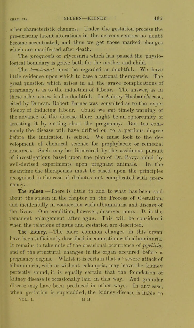 other characteristic changes. Under the gestation process the pre-existing latent alterations in the nervous centres no doubt become accentuated, and thus we get those marked changes which are manifested after death. The 'prognosis of glycosuria which has passed the physio- logical boundary is grave both, for the mother and child. The treatment must be regarded as doubtful. We have little evidence upon which, to base a rational therapeusis. The great question which arises in all the grave complications of pregnancy is as to the induction of labour. The answer, as in these other cases, is also doubtful. In Aubrey Husband's case, cited by Duncan, Robert Barnes was consulted as to the expe- diency of inducing labour. Could we get timely warning of the advance of the disease there might be an opportunity of arresting it by cutting short the pregnancy. But too com- monly the disease will have drifted on to a perilous degree before the indication is seized. We must look to the de- velopment of chemical, science for prophylactic or remedial resources. Such may be discovered by the assiduous pursuit of investigations based upon the plan of Dr. Pavy, aided by well-devised experiments upon pregnant animals. In the meantime the therapeusis must be based upon the principles recognised in the case of diabetes not complicated with preg- nancy. The spleen.—There is little to add to what has been said about the spleen in the chapter on the Process of Gestation, and incidentally in connection with albuminuria and disease of the liver. One condition, however, deserves note. It is the remanent enlargement after ague. This will be considered when the relations of ague and gestation are described. The kidney.—The more common changes in this organ have been sufficiently described in connection with albuminuria. It remains to take note of the occasional occurrence of pyelitis, and of the structural changes in the organ acquired before a pregnancy begins. Whilst it is certain that a ' severe attack of albuminuria, with or without eclampsia, may leave the kidney perfectly sound, it is equally certain that the foundation of kidney disease is occasionally laid in this way. And granular disease may have been produced in other ways. In any case, when gestation is superadded, the kidney disease is liable to VOL. I. H H