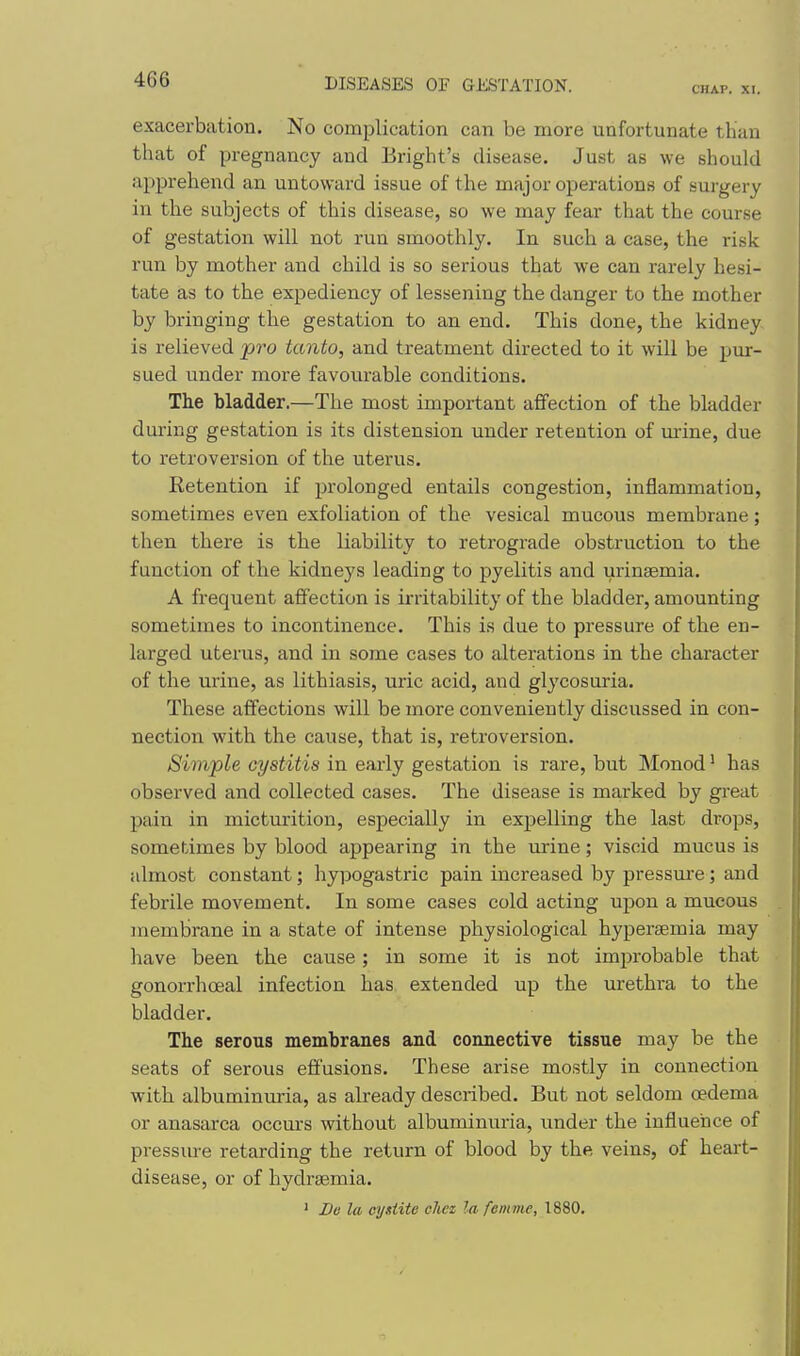 CHAP. XI. exacerbation. No complication can be more unfortunate than that of pregnancy and Bright's disease. Just as we should apprehend an untoward issue of the major operations of surgery in the subjects of this disease, so we may fear that the course of gestation will not run smoothly. In such a case, the risk run by mother and child is so serious that we can rarely hesi- tate as to the expediency of lessening the danger to the mother by bringing the gestation to an end. This done, the kidney is relieved ■pro tanto, and treatment directed to it will be pur- sued under more favourable conditions. The bladder.—The most important affection of the bladder during gestation is its distension under retention of lurine, due to retroversion of the uterus. Retention if prolonged entails congestion, inflammation, sometimes even exfoliation of the vesical mucous membrane; then there is the liability to retrograde obstruction to the function of the kidneys leading to pyelitis and uringemia. A frequent affection is irritability of the bladder, amounting sometimes to incontinence. This is due to pressure of the en- larged uterus, and in some cases to alterations in the character of the urine, as lithiasis, uric acid, and glycosuria. These aff'ections will be more conveniently discussed in con- nection with the cause, that is, retroversion. Simple cystitis in early gestation is rare, but INIonod ^ has observed and collected cases. The disease is marked by great pain in micturition, especially in expelling the last drops, sometimes by blood appearing in the urine; viscid mucus is almost constant; hypogastric pain increased by pressm-e; and febrile movement. In some cases cold acting upon a mucous membrane in a state of intense physiological hypersemia may have been the cause; in some it is not improbable that gonorrlioeal infection has extended up the urethra to the bladder. The serous membranes and connective tissue may be the seats of serous effusions. These arise mostly in connection with albuminuria, as already described. But not seldom oedema or anasarca occurs without albuminuria, imder the influence of pressiu-e retarding the return of blood by the veins, of heart- disease, or of hydremia. ' De la oij.fiite cliez la femme, 1880.