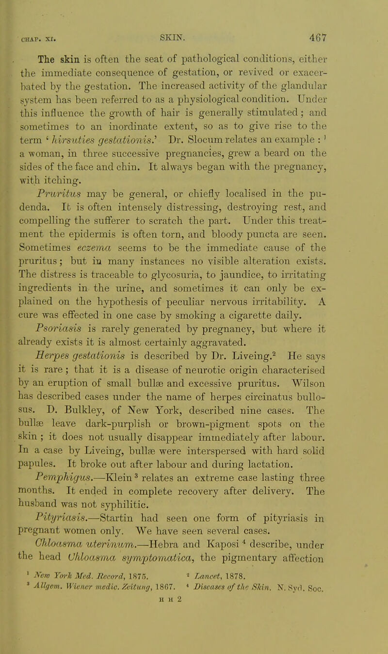 The skin is often the seat of pathological conditions, either the immediate consequence of gestation, or revived or exacer- bated by the gestation. The increased activity of the glandular system has been referred to as a physiological condition. Under this influence the growth of hair is generally stimulated; and sometimes to an inordinate extent, so as to give rise to the term ' hirsuties gestationis.' Dr. Slocum relates an example :' a woman, in tkree successive pregnancies, grew a beard on the sides of the face and chin. It always began with the pregnancy, with itching. Pmritus may be general, or chiefly localised in the pu- denda. It is often intensely distressing, destroying rest, and compelling the sufferer to scratch the part. Under this treat- ment the epidermis is often torn, and bloody puncta are seen. Sometimes eczema seems to be the immediate cause of the pruritus; but in many instances no visible alteration exists. The distress is traceable to glycosuria, to jaundice, to irritating ingredients in the urine, and sometimes it can only be ex- plained on the hypothesis of peculiar nervous irritability. A cure was effected in one case by smoking a cigarette daily. Psoriasis is rarely generated by pregnancy, but where it already exists it is almost certainly aggravated. Herpes gestationis is described by Dr. Liveing.^ He says it is rare; that it is a disease of neurotic origin characterised by an eruption of small bullae and excessive prm'itus. Wilson has described cases under the name of herpes circinatus bullo- sus. D. Bulkley, of New York, described nine cases. The bullae leave dark-purplish or brown-pigment spots on the skin ; it does not usually disappear immediately after labour. In a case by Liveing, bullae were interspersed with hard solid papules. It broke out after labom- and during lactation. Pemphigus.—Klein ^ relates an extreme case lasting three months. It ended in complete recovery after delivery. The husband was not syphilitic. Pityriasis,—Startin had seen one form of pityriasis in pregnant women only. We have seen several cases. Chloasma uterinum.—Hebra and Kaposi * describe, under the head Chloasma symptomatica, the pigmentary affection ' jVew Ym-k Med. Record, 1875. ^ Ltmcat, 1878. ' Allgem. Wiener medic. Zoituitg, 1867. Diseases of the Skin. N. Syd. Soc. u H 2