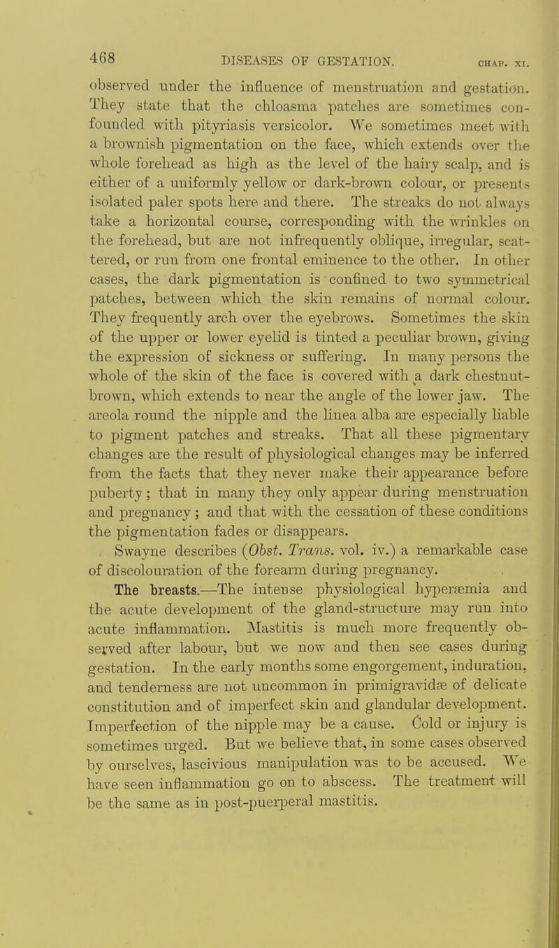 observed under the influence of menstruation and gestation. They state that the chloasma patches are sometimes con- founded with pityriasis versicolor. We sometimes meet with a brownish pigmentation on the face, which extends over the whole forehead as high as the level of the hairy scalp, and is either of a uniformly yellow or dark-brown colour, or presents isolated paler spots here and there. The streaks do not always take a horizontal com'se, corresponding with the wrinkles on the forehead, but are not infi'equently oblique, irregular, scat- tered, or run from one frontal emixience to the other. In other cases, the dark pigmentation is confined to two symmetrical patches, between which the skin remains of normal colour. They frequently arch over the eyebrows. Sometimes the skin of the upper or lower eyelid is tinted a peculiar brown, giving the expression of sickness or sufferiug. In many persons the whole of the skin of the face is covered with a dark chestnut- brown, which extends to near the angle of the lower jaw. The areola round the nipple and the linea alba are especially liable to pigment patches and streaks. That all these pigmentary changes are the result of physiological changes may be infen-ed from the facts that they never make their appearance before puberty ; that in many they only appear during menstruation and pregnancy ; and that with the cessation of these conditions the pigmentation fades or disappears. , Swayne describes (Obst. Titans, vol. iv.) a remarkable case of discolouration of the forearm during pregnancy. The breasts.—The intense physiological hypersemia and the acute development of the gland-structure may run into acute inflammation. Mastitis is much more frequently ob- served after labour, but we now and then see cases during gestation. In the early months some engorgement, induration, and tenderness are not uncommon in primigravidfe of delicate constitution and of imperfect skin and glandular development. Imperfection of the nipple may be a cause. Cold or injury is sometimes urged. But we believe that, in some cases observed by ourselves, lascivious manipulation was to be accused. We have seen inflammation go on to abscess. The treatment will be the same as in post-puei-peral mastitis.