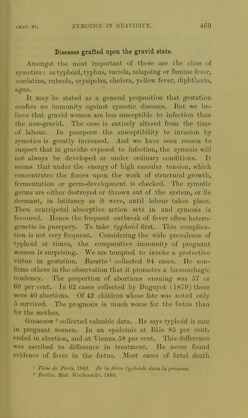 Diseases grafted upon the gravid state. Amongst the most important of these are the class of zyniotics : as typhoid, typhus, variola, relapsing or famine fever, scarlatina, rubeola, erysipelas, cholera, yellow fever, diphtheria, ague. ' It may be stated as a general proposition that gestation confers no immunity against zymotic diseases. But we be- lieve that gravid women are less susceptible to infection than the non-gravid. The case is entirely altered from the time of labour. In puerperae the susceptibility to invasion by zvmotics is greatly increased. And we have seen reason to suspect that in gravidas exposed to infection, the zymosis will not always be developed as imder ordinary conditions. It seems that under the energy of high vascular tension, which concentrates the forces upon the work of structural growth, fermentation or germ-development is checked. The zymotic germs are either destroyed or thrown out of the system, or lie dormant, in latitancy as it were, until labour takes place. Then centripetal absorptive action sets in and zymosis is favoured. Hence the frequent outbreak of fever often hetero- genetic in puerpery. To take typhoid first. This complica- tion is not very frequent. Considering the wide prevalence of t\'phoid at times, the comparative immunity of pregnant women is surprising. We are tempted to invoke a protective virtue in gestation. Baratte' collected 94 cases. He c(m- firms others in the observation that it promotes a haemorrhagic tendency. The proportion of abortions ensuing was 57 or 60 percent. In 62 cases collected by Duguyot (1879) there were 40 abortions. Of 42 children whose fate was noted only 5 survived. The prognosis is rhuch worse for the foetus than for the mother. Gusserow ^ collected valuable data. He says typhoid is rare in pregnant women. In an epidemic at Bale 83 per cent, ended in abortion, and at Vienna 58 per cent. This difference was ascribed to difference in treatment. He never found evidence of fever in the foetus. Most cases of foetal death ' Tlii'ge de Pang, 1882. De la fih-rc typlwitle dans la grtmessn. * Berlin. Med. Woclumschr. 1880.