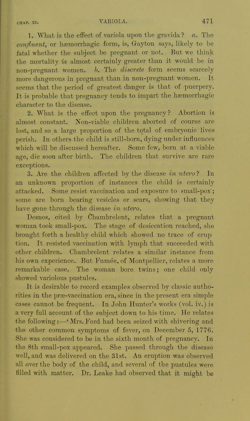 1. What is the eflfect of variola upon the gravida? a. The conJi.uent, or hsemorrhagic form, is, Gay ton says, likely to be fatal whether the subject be pregnant or not. But we think the mortality is almost certainly greater than it would be in non-pregnant women, b. The discrete form seems scarcely more dangerous in pregnant than in non-pregnant women. It seems that the period of greatest danger is that of puerpery. It is probable that pregnancy tends to impai't the hgemorrhagic character to the disease. 2. What is the effect upon the pregnancy? Abortion is almost constant. Non-viable children aborted of course are lost, and so a large proportion of the total of embryonic lives perish. In others the child is still-born, dying under influences which will be discussed hereafter. Some few, born at a viable age, die soon after bii-th. The children that survive are rare exceptions. 3. Are the children affected by the disease in utero ? In an unknown proportion of instances the child is certainly attacked. Some resist vaccination and exposure to small-pox; some are born bearing vesicles or scars, showing that they have gone through the disease in utero. Desnos, cited by Chambrelent, relates that a pregnant woman took small-pox. The stage of desiccation reached, she brought forth a healthy child which showed no trace of erup tion. It resisted vaccination with lymph that succeeded with other children. Chambrelent relates a similar instance from his own experience. But Fumee, of Montpellier, relates a more remarkable case. The woman bore twins; one child only showed variolous pustules. It is desirable to record examples observed by classic autho- rities in the prse-vaccination era, since in the present era simple cases cannot be frequent. In John Hunter's works (vol. iv.) is a very full account of the subject down to his time. He relates the following:—' Mrs. Ford had been seized with shivering and the other common symptoms of fever, on December 5, 1776. She was considered to be in the sixth month of pregnancy. In the 8th small-pox appeared. She passed through the disease well, and was delivered on the 31st. An eruption was observed all over the body of the child, and several of the pustules were filled with matter. Dr. Leake had observed that it might be