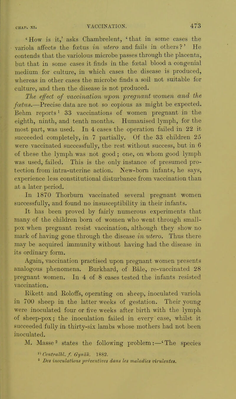 'How is it,' asks Chambrelent, 'that in some cases the variola aflfects the foetus in utero and fails in others?' He contends that the variolous microbe passes through the placenta, but that in some cases it finds in the foetal blood a congenial medium for culture, in which cases the disease is produced, whereas in other cases the microbe finds a soil not suitable for caltui-e, and then the disease is not produced. The effect of vaccination upon pregnant women and the foetus.—Precise data are not so copious as might be expected. Behm reports' 33 vaccinations of women pregnant in the eighth, ninth, and tenth months. Humanised lymph, for the most part, was used. In 4 cases the operation failed in 22 it succeeded completely, in 7 partially. Of the 33 children 25 were vaccinated successfully, the rest without success, but in 6 of these the lymph was not good; one, on whom good lymph was used, failed. This is the only instance of presumed pro- tection from intra-uterine action. New-bom infants, he says, experience less constitutional disturbance from vaccination than at a later period. In 1870 Thorburn vaccinated several pregnant women successfully, and found no insusceptibility in their infants. It has been proved by fairly numerous experiments that many of the children born of women who went through small- pox when pregnant resist vaccination, although they show no mark of having gone through the disease in utero. Thus there may be acquired immunity without having had the disease in its ordinary form. Again, vaccination practised upon pregnant women presents analogous phenomena. Burkhard, of Bale, re-vaccinated 28 pregnant women. In 4 of 8 cases tested the infants resisted vaccination. Kikett and Roloffs, operating on sheep, inoculated variola in 700 sheep in the latter weeks of gestation. Their young were inoculated four or five weeks after birth with the lymph of sheep-pox; the inoculation failed in every case, -whilst it succeeded fully in thirty-six lambs whose mothers had not been inoculated. M. Masse ^ states the following problem:—' The species >' Ccntralhl. f. Gyndk. 1882. ' I)es invculatiotiH 2fi't'ventives dans les maladies virulmtei.