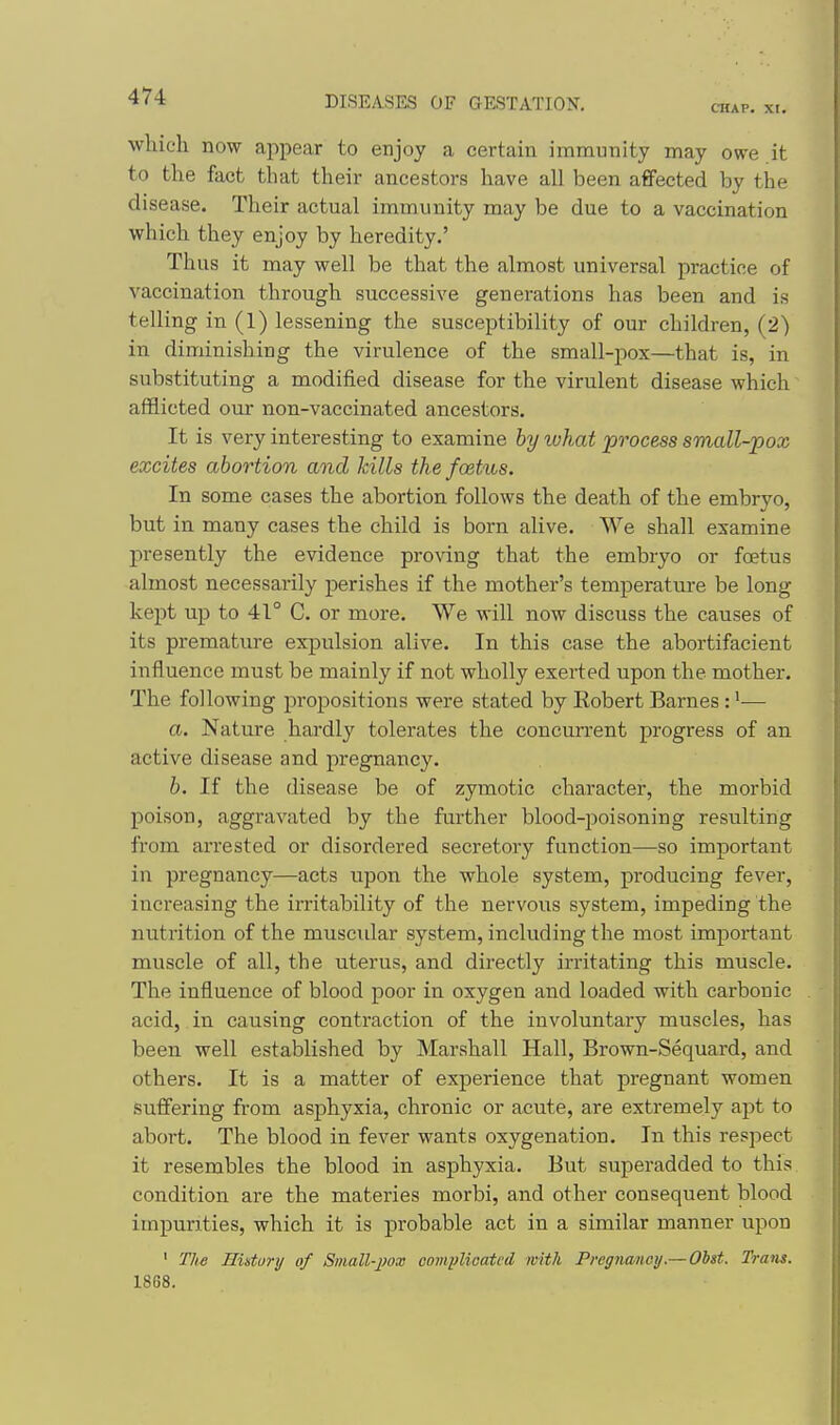 aiAP. XI. which now appear to enjoy a certain immunity may owe it to the fact that their ancestors have all been affected by the disease. Their actual immunity may be due to a vaccination which they enjoy by heredity.' Thus it may well be that the almost universal practice of vaccination through successive generations has been and is telling in (1) lessening the susceptibility of our children, (2) in diminishing the virulence of the small-pox—that is, in substituting a modified disease for the virulent disease which afflicted our non-vaccinated ancestors. It is very interesting to examine hy luhat process small-pox excites abortion and Jcills the foetus. In some cases the abortion follows the death of the embryo, but in many cases the child is born alive. We shall examine presently the evidence proving that the embryo or foetus almost necessarily perishes if the mother's temperature be long kept up to 41° C. or more. We will now discuss the causes of its premature expulsion alive. In this case the abortifacient influence must be mainly if not wholly exerted upon the mother. The following propositions were stated by Eobert Barnes : •— a. Nature hardly tolerates the concurrent progress of an active disease and pregnancy. b. If the disease be of zymotic character, the morbid poison, aggravated by the further blood-poisoning resulting from arrested or disordered secretory function—so important in pregnancy—acts upon the whole system, producing fever, increasing the irritability of the nervous system, impeding the nutrition of the muscidar system, including the most impoi'tant muscle of all, the uterus, and directly irritating this muscle. The influence of blood poor in oxygen and loaded with carbonic acid, in causing contraction of the involuntary muscles, has been well established by Marshall Hall, Brown-Sequard, and others. It is a matter of experience that pregnant women suffering from asphyxia, chronic or acute, are extremely apt to abort. The blood in fever wants oxygenation. In this respect it resembles the blood in asphyxia. But superadded to this condition are the materies morbi, and other consequent blood impurities, which it is probable act in a similar manner upon ' The Hutury of Small-jmx comiMoatcd with Pregnanoy.— Obst. Tram. 1868.