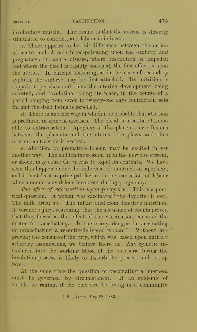 involuntary muscle. The result is that the uterus is directly stimulated to contract, and labour is induced. c. There appears to be this difference between the action of acute and chronic blood-poisoning upon the embryo and pregnancy: in acute disease, where respiration is impeded and where the blood is rapidly poisoned, the first effect is upon the uterus. In chronic poisoning, as in the case of secondary syphilis, the embryo may be first attacked. Its nutrition is sapped, it perishes, and then, the uterine development being arrested, and involution taking its place, in the course of a period ranging from seven to t\Venty-one days contraction sets in, and the dead foetus is expelled. d. There is another way in which it is probable that abortion is produced in zymotic diseases. The blood is in a state favour- able to extravasation. Apoplexy of the placenta or effusions between the placenta and the uterus take place, and thus uterine contraction is excited. e. Abortion, or premature labour, may be excited in yet another way. The sudden impression upon the nervous system, or shock, may cause the uterus to expel its contents. We have seen this happen under the influence of an attack of apoplexy, and it is at least a principal factor in the causation of labour when mtemic convulsions break out dm-ing pregnancy. The effect of vaccination upon puerpei'ce.—This is a prac- tical qiiestion. A woman was vaccinated' the day after labour. The milk dried up. The infant died from defective nutrition. A coroner's jury, reasoning that the sequence of events proved that they flowed as the effect of the vaccination, censured the doctor for vaccinating. Is there any danger in vaccinating or revaccinating a recently-delivered woman ? Without ap- * proWng the censure of the jury, which was based upon entirely arbitrary assumptions, we believe there is. Any zymotic in- troduced into the working blood of the puerpera during the involution-process is likely to disturb the process and set up fever. At the same time the question of vaccinating a puerpera must be governed by circumstances. If an epidemic of variola be raging, if the pueqiera be living in a community » See Times, May 28, 1883.