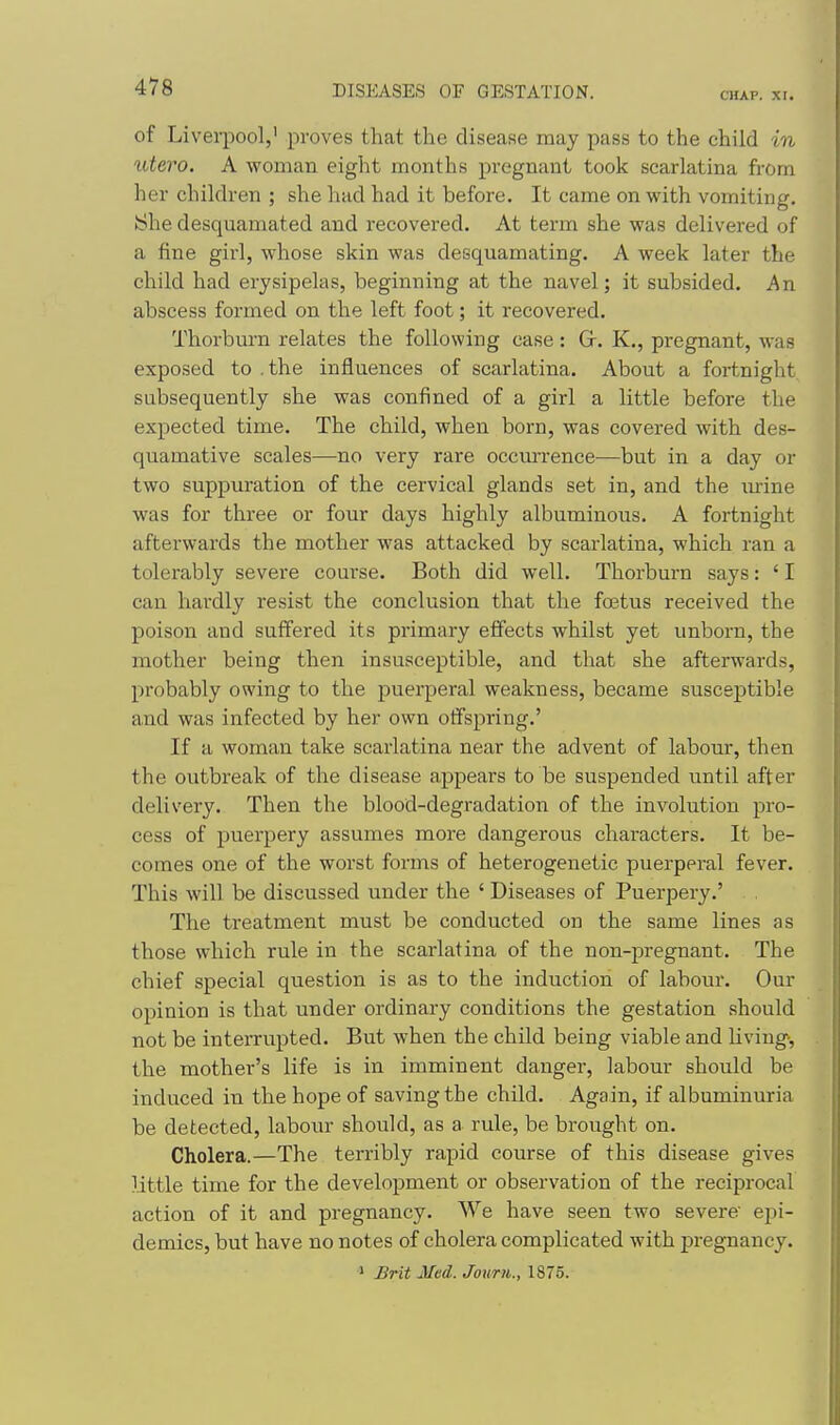 CHAP. XI. of Liverpool,' proves that the disease may pass to the child in utero. A woman eight months pregnant took scarlatina from her children ; she had had it before. It came on with vomiting. iShe desquamated and recovered. At term she was delivered of a fine girl, whose skin was desquamating. A week later the child had erysipelas, beginning at the navel; it subsided. An abscess formed on the left foot; it recovered. Thorbm-n relates the following case : G. K., pregnant, was exposed to .the influences of scarlatina. About a fortnight subsequently she was confined of a girl a little before the expected time. The child, when born, was covered with des- quamative scales—no very rare occurrence—but in a day or two suppuration of the cervical glands set in, and the lu-ine was for three or four days highly albuminous. A fortnight afterwards the mother was attacked by scarlatina, which ran a tolerably severe course. Both did well. Thorburn says: ' I can hardly resist the conclusion that the foetus received the poison and suffered its primary effects whilst yet unborn, the mother being then insusceptible, and that she afterwards, probably owing to the puerperal weakness, became susceptible and was infected by her own offspring.' If a woman take scarlatina near the advent of labour, then the outbreak of the disease appears to be suspended until after delivery. Then the blood-degradation of the involution pro- cess of puerpery assumes more dangerous characters. It be- comes one of the worst forms of heterogenetic puerperal fever. This will be discussed under the ' Diseases of Puerpery.' The treatment must be conducted on the same lines as those which rule in the scarlatina of the non-pregnant. The chief special question is as to the induction of labour. Our opinion is that under ordinary conditions the gestation should not be interrupted. But when the child being viable and living, the mother's life is in imminent danger, labour should be induced in the hope of saving the child. Again, if albuminuria be detected, labour should, as a rule, be brought on. Cholera.—The terribly rapid course of this disease gives little time for the development or observation of the reciprocal action of it and pregnancy. We have seen two severe epi- demics, but have no notes of cholera complicated with pregnancy. ' Brit Med. Journ., 1875.