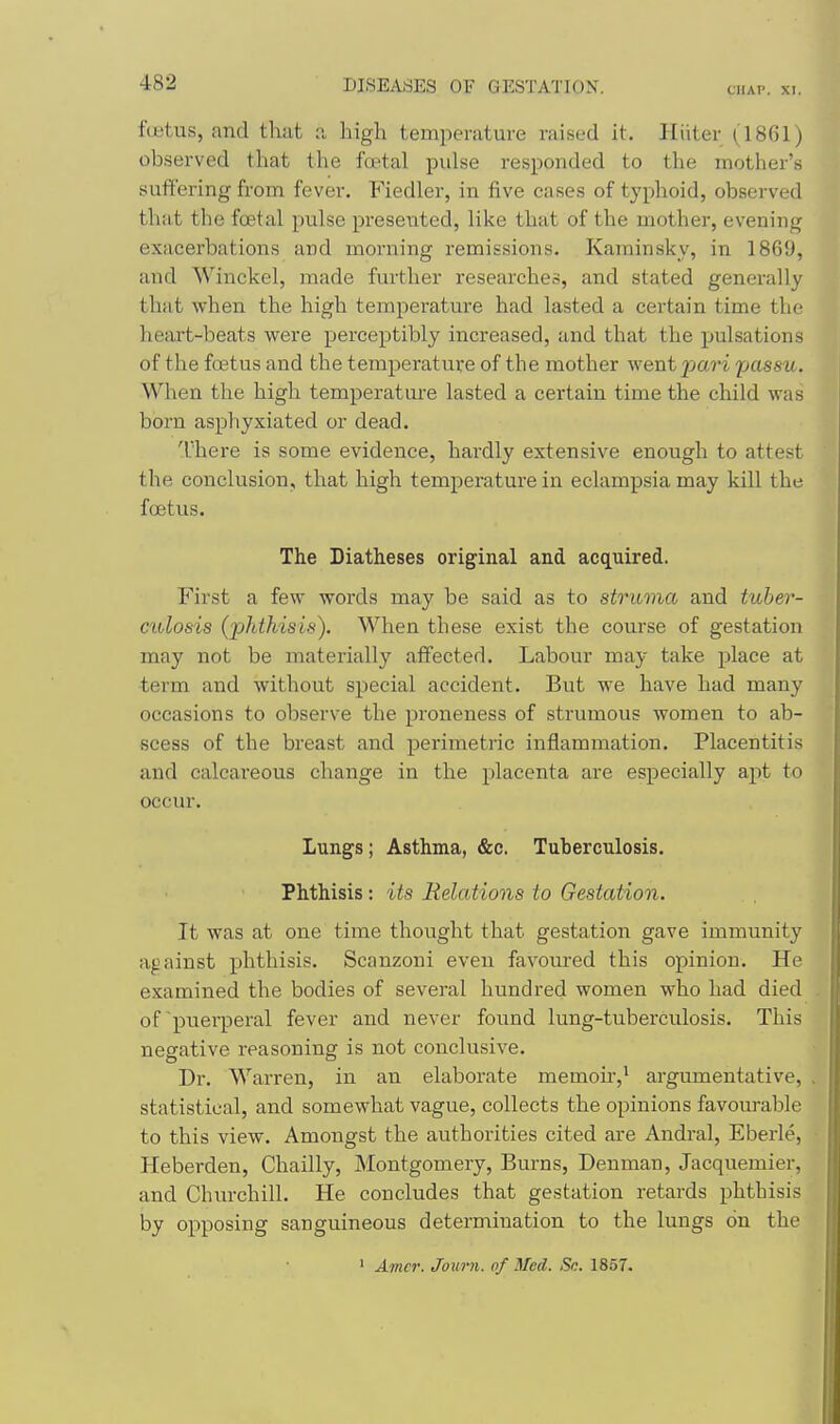 CHAP. XI. fu3tus, and that ci high temperature raised it. Iliiter (1861) observed that the foetal pulse responded to the mother's suffering from fever. Fiedler, in five cases of typhoid, observed that the foetal pulse presented, like that of the mother, evening exacerbations and morning remissions. Kaminsky, in 1869, and Winckel, made further researches, and stated generally that when the high temperature had lasted a certain time the heart-beats were perceptibly increased, and that the pulsations of the foetus and the temperature of the mother Vfent jycu'i passu. When the high temperature lasted a certain time the child was born asphyxiated or dead. There is some evidence, hardly extensive enough to attest the conclusion, that high temperature in eclampsia may kill the foetus. The Diatheses original and acquired. First a few words may be said as to struma and tuber- culosis (phthisis). When these exist the course of gestation may not be materially affected. Labour may take place at term and without special accident. But we have had many occasions to observe the proneness of strumous women to ab- scess of the breast and perimetric inflammation. Placentitis and calcareous change in the placenta are especially apt to occur. Lungs; Asthma, &c. Tuberculosis. Phthisis: its Relations to Gestation. It was at one time thought that gestation gave immunity apainst phthisis. Scanzoui even favoured this opinion. He examined the bodies of several hundred women who had died of puerperal fever and never found lung-tuberculosis. This negative reasoning is not conclusive. Dr. Warren, in an elaborate memou-,^ argumentative, , statistical, and somewhat vague, collects the opinions favom-able to this view. Amongst the authorities cited are Andral, Eberle, Heberden, Chailly, Montgomery, Burns, Denman, Jacquemier, and Churchill. He concludes that gestation retards phthisis by opposing sanguineous determination to the lungs on the ' Amcr. Jotirn. of Med. Sn. 1857.