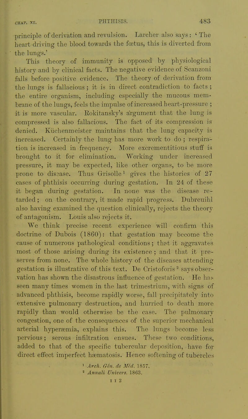 principle of derivation and revulsion. Larcher also says : ' The heart driving the blood towards the foetus, this is diverted from the lungs.' This theory of immunity is opposed by physiological history and by clinical facts. The negative evidence of Scanzoni falls before positive evidence. The theory of derivation from the lungs is fallacious; it is in direct contradiction to facts ; the entire oi-ganism, including especially the mucous mem- brane of the lungs, feels the impulse of increased heart-pressure ; it is more vascular. Eokitansky's argument that the lung is compressed is also fallacious. The fact of its compression is denied. Kiichenmeister maintains that the lung capacity is increased. Certainly the lung has more work to do ; respira- tion is increased in frequency. More excrementitious stuff is brought to it for elimination. Working under increased pressure, it may be expected, like other organs, to be more prone to disease. Thus Grrisolle' gives the histories of 27 cases of phthisis occurring during gestation. In 24 of these it began during gestation. In none was the disease re- tarded ; on the contrary, it made rapid progress. Dubreuihl also having examined the question clinically, rejects the theory of antagonism. Louis also rejects it. We think pi-ecise recent experience will confirm this doctrine of Dubois (1860): that gestation may become the cause of numerous pathological conditions; that it aggravates most of those arising dvu'ing its existence ; and that it pre- serves from none. The whole history of the diseases attending gestation is illustrative of this text. De Cristoforis says obser- vation has shown the disastrous influence of gestation. He has seen many times women in the last trimestrium, with signs of advanced phthisis, become rapidly worse, fall precipitately into extensive pulmonary destruction, and hurried to death more rapidly than Avould otherwise be the case. The pulmonary congestion, one of the consequences of the superior mechanical arterial hypersemia, explains this. The lungs become less pervious; serous infiltration ensues. These two conditions, added to that of the specific tubercular deposition, have for direct effect imperfect haematosis. Hence softening of tubercles ' Arch. Gen. (le Med. 1857. ^ Annali Univers. 1863.