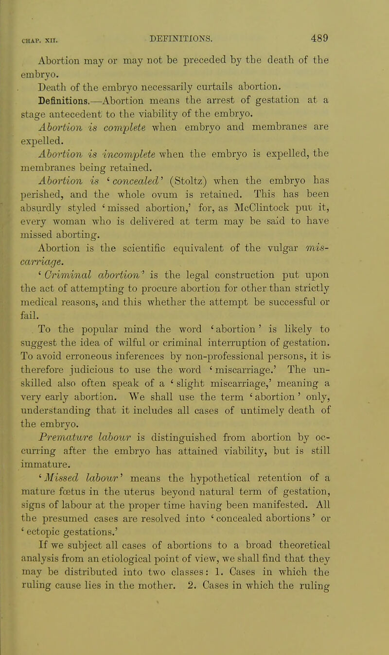 Abortion may or may not be preceded by the death of the embryo. Death of the embryo necessarily curtails abortion. Definitions.—Abortion means the arrest of gestation at a stage antecedent to the viability of the embryo. Abortion is complete when embryo and membranes are expelled. Abortion is incomplete when the embryo is expelled, the membranes being retained. Abortion is ' concealed' (Stoltz) when the embryo has perished, and the whole ovnm is retained. This has been absurdly styled ' missed abortion,' for, as McClintock put it, every woman who is delivered at term may be said to have missed aborting. Abortion is the scientific equivalent of the vulgar mis- ccm'iage. ' Criminal abortion ^ is the legal construction put upon the act of attempting to procure abortion for other than strictly medical reasons, and this whether the attempt be successful or fail. To the popular mind the word ' abortion' is likely to suggest the idea of wilful or criminal interruption of gestation. To avoid erroneous inferences by non-professional persons, it is- therefore judicious to use the word ' miscarriage.' The un- skilled also often speak of a ' slight miscarriage,' meaning a very early abortion. We shall use the term ' abortion' only, understanding that it includes all cases of untimely death of the embryo. Premature labour is distinguished from abortion by oc- curring after the embryo has attained viability, but is still immature. ' Missed labour' means the hypothetical retention of a mature foetus in the uterus beyond natural term of gestation, signs of labour at the proper time having been manifested. All the presumed cases are resolved into ' concealed abortions' or ' ectopic gestations,' If we subject all cases of abortions to a broad theoretical analysis from an etiological point of view, we shall find that they may be distributed into two classes: 1. Cases in which the ruling cause lies in the mother. 2. Cases in which the ruling