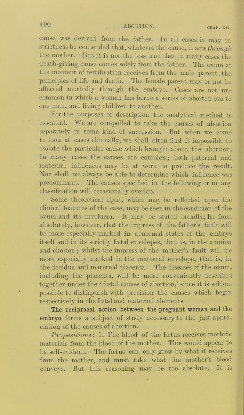 CMAP. XII. cause was derived from the father. In all cases it may in strictness be contended that, whatever the cause, it acts through the mother. But it is not the less true that in many cases the death-giving cause comes solely from the father. The ovum at the moment of fertilisation receives from the male parent the principles of life and death. The female parent may or not be affected morbidly through the embryo. Cases are not un- common in which a woman has borne a series of aborted ova to one man, and living children to another. For the purposes of description the analytical method is essential. We are compelled to take the causes of abortion separately in some kind of succession. But when we come to look at cases clinically, we shall often find it impossible to isolate the particular cause which brought about the abortion. In many cases the causes are complex; both paternal and maternal influences may be at work to produce the result. Nor shall we always be able to determine which influence was predominant. The causes specified in the following or in any classification will occasionally overlap. Some theoretical light, which may be reflected upon the clinical features of the case, may be seen in the condition of the ovum and its involucra. It may be stated broadly, far from absolutely, however, that the impress of the father's fault will be more especially marked in abnormal states of the embryo itself and in its strictly foetal envelopes, that is, in the amnion and chorion ; whilst the impress of the mother's faidt will be more especially marked in the maternal envelojie, that is, in the decidua and maternal placenta. The diseases of the ovum, including the placenta, will be more conveniently described together under the ' foetal causes of abortion,' since it is seldom possible to distinguish with precision the causes which begin respectively in the foetal and maternal elements. The reciprocal action between the pregnant woman and the embryo forms a subject of study necessary to the just appre- ciation of the causes of abortion. Propositions: 1. The blood of the foetus receives morbific materials from the blood of the mother. This would appear to be self-evident. The foetus can only grow by what it receives from the mother, and must take what the mother's blood conveys. But this reasoning may be too absolute. It is