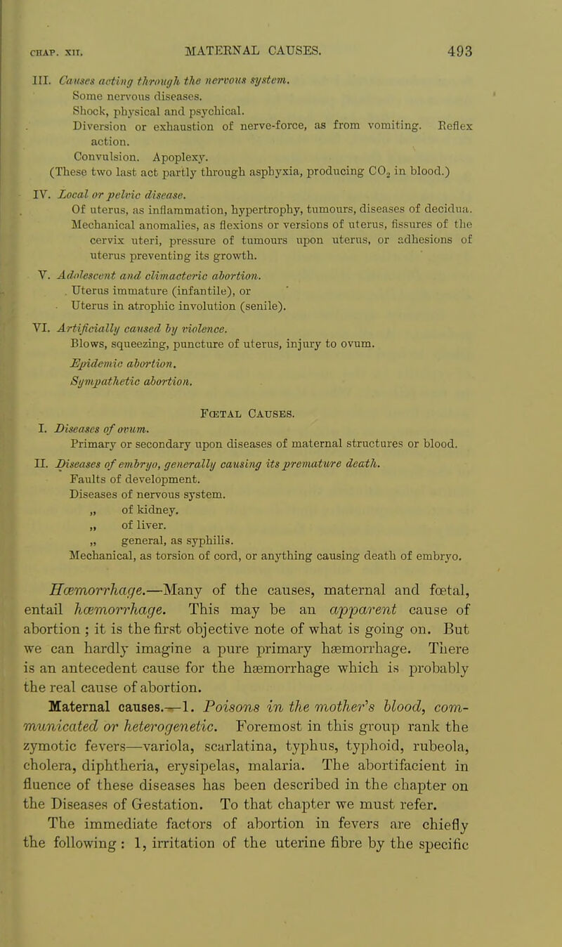 III. Causes acting through the nervom system. Some nen'ous diseases. Sliock, physical and psj'chical. Diversion or exhaustion of nerve-force, as from vomiting. Reflex action. Convulsion. Apoplexy'. (These two last act partly through asphyxia, producing COj in blood.) IV. Local or pelvic disease. Of uterus, as inflammation, hypertrophy, tumours, diseases of decidua. Mechanical anomalies, as flexions or versions of uterus, fissures of tlie cervix uteri, pressure of tumours upon uterus, or adhesions of uterus preventing its growth. V. Adolescent and climacteric abortion. . Uterus immature (infantile), or Uterus in atrophic involution (senile). VI. Artificially caused by violence. Blows, squeezing, puncture of uterus, injury to ovum. Ejndemio abwtion. Sympathetic abortion. Fa5TAL Causes. I. Diseases of ovum. Primary or secondary upon diseases of maternal structures or blood. II. Diseases of em bryo, generally causing its premature death. Faults of development. Diseases of nervous system. „ of kidney. „ of liver. „ general, as syphilis. Mechanical, as torsion of cord, or anything causing death of embryo, Rcemorrhage.—Many of the causes, maternal and foetal, entail hcemorrhage. This may be an apparent cause of abortion ; it is the first objective note of what is going on. But we can hardly imagine a pure primary haemorrhage. There is an antecedent cause for the haemorrhage which i.s probably the real cause of abortion. Maternal causes.—1. Poisons in the mother's blood, com- municated or heterogenetic. Foremost in this group rank the zymotic fevers—variola, scarlatina, typhus, typhoid, rubeola, cholera, diphtheria, erysipelas, malaria. The abortifacient in fluence of these diseases has been described in the chapter on the Diseases of Grestation. To that chapter we must refer. The immediate factors of abortion in fevers are chiefly the following: 1, irritation of the uterine fibre by the specific