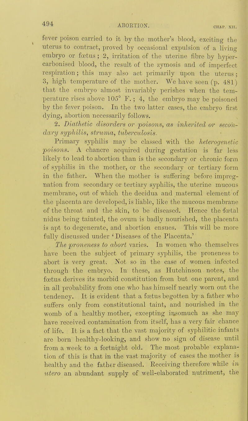 CHAP. XII. fever poison carried to it by the mother's blood, exciting the uterus to contract, proved by occasional expulsion of a living embryo or foetus ; 2, irritation of the uterine iibre by hyper- carbonised blood, the result of the zymosis and of imperfect respiration; this may also act primarily upon the uterus; 3, high temperature of the mother. We have seen (p. 481) that the embryo almost invariably perishes when the tem- perature rises above 105° F.; 4, the embryo may be poisoned by the fever poison. In the two latter cases, the embryo first dying, abortion necessarily follows. 2. Diathetic disorders or poisons, as inherited or secon- dary syphilis, struma, tuberculosis. Primary syphilis may be classed with the heterogenetic poisons. A chancre acquired during gestation is far less likely to lead to abortion than is the secondary or chronic form of syphilis in the mother, or the secondary or tertiary form in the father. When the mother is suffering before impreg- nation from secondary or tertiary syphilis, the uterine mucous membrane, out of which the decidua and maternal element of the placenta are developed, is liable, like the mucous membrane of the throat and the skin, to be diseased. Hence the foetal nidus being tainted, the ovum is badly nourished, the placenta is apt to degenerate, and abortion ensues. This will be more fully discussed under ' Diseases of the Placenta^' The proneness to abort varies. In women who themselves have been the subject of primary syphilis, the proneness to abort is very great. Not so in the case of women infected through the embryo. In these, as Hutchinson notes, the foetus derives its morbid constitution from but one parent, and in all probability from one who has himself nearly worn out the tendency. It is evident that a foetus begotten by a father who suffers only from constitutional taint, and nourished in the womb of a healthy mother, excepting insomuch as she may have received contamination from itself, has a very fair chance of life. It is a fact that the vast majority of syphilitic infants are born healthy-looking, and show no sign of disease until from a week to a fortnight old. The most probable explana- tion of this is that in the vast majority of cases the mother is healthy and the father diseased. Eeceiving therefore while in utero an abundant supply of well-elaborated nutriment, the