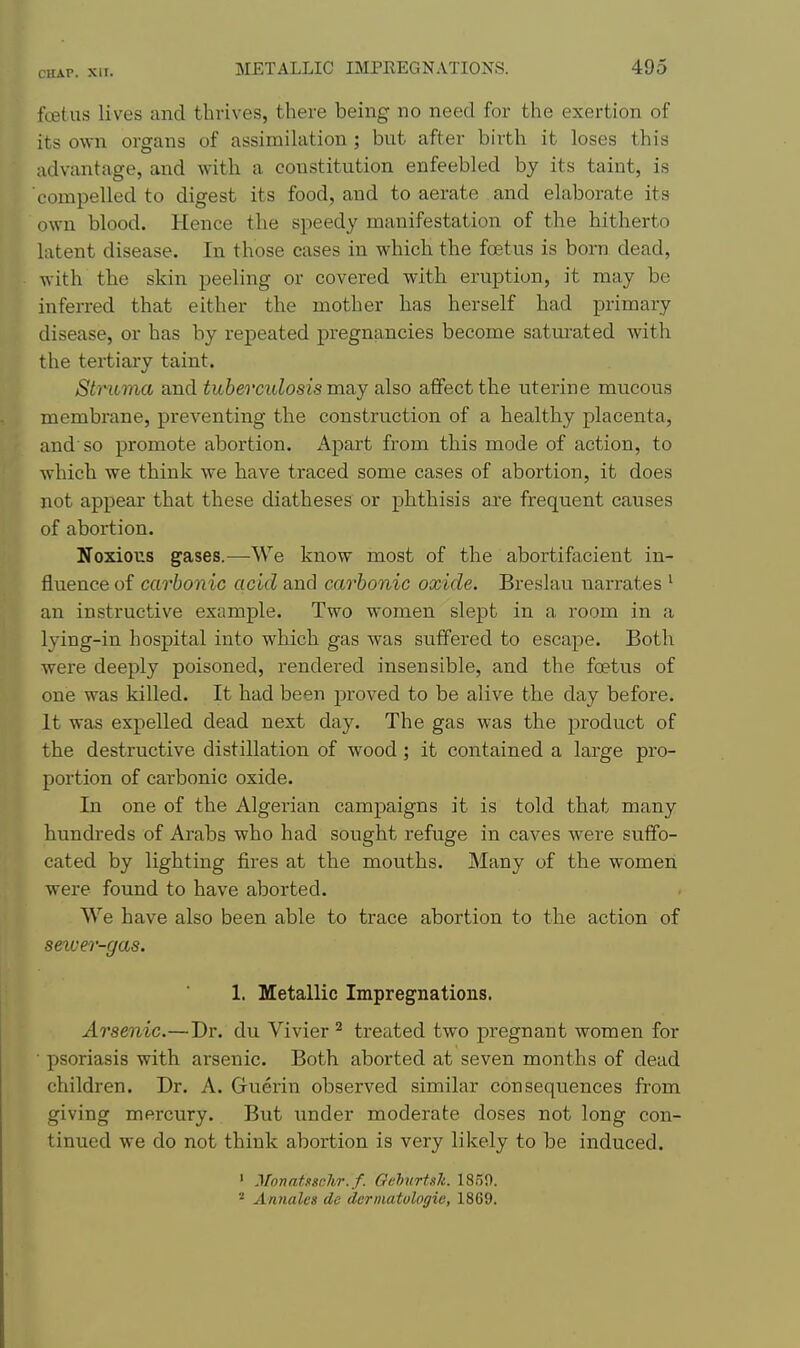 ftBtus lives and thrives, there being no need for the exertion of its own organs of assimilation ; bnt after birth it loses this advantage, and with a constitution enfeebled by its taint, is compelled to digest its food, and to aerate and elaborate its own blood. Hence the speedy manifestation of the hitherto latent disease. In those cases in which the foetus is born dead, with the skin peeling or covered with eruption, it may be inferred that either the mother has herself had primary disease, or has by repeated pregnancies become satm'ated with the tertiary taint. Stmcma and tuberculosis may also affect the uterine mucous membrane, preventing the construction of a healthy placenta, and so promote abortion. Apart from this mode of action, to which we think we have traced some cases of abortion, it does not appear that these diatheses or phthisis are frequent causes of abortion. Noxious gases.—We know most of the abortifacient in- fluence of carbonic acid and carbonic oxide. Breslau narrates ^ an instructive example. Two women slept in a room in a lying-in hospital into which gas was suffered to escape. Both were deeply poisoned, rendered insensible, and the foetus of one was killed. It had been proved to be alive the day before. It was expelled dead next day. The gas was the product of the destructive distillation of wood ; it contained a large pro- portion of carbonic oxide. In one of the Algerian campaigns it is told that many hundreds of Arabs who had sought refuge in caves were suffo- cated by lighting fires at the mouths. Many of the women were found to have aborted. We have also been able to trace abortion to the action of seiver-gas. 1. Metallic Impregnations. Arsenic.—Dr. du Vivier ^ treated two pregnant women for psoriasis with arsenic. Both aborted at seven months of dead children. Dr. A. Guerin observed similar consequences from giving mercury. But under moderate doses not long con- tinued we do not think abortion is very likely to be induced. ' MonatncJiT.f. OeMrtsh. 1859. ^ Annales de derniatologie, 1869.