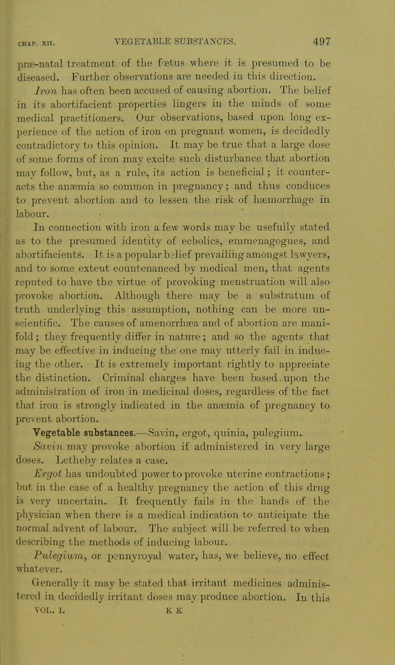 prfe-natal treatment of the foetus where it is presumed to be diseased. Further observations are needed in this direction. Iron has often been accused of causing abortion. The belief in its abortifacient properties lingers in the minds of some medical practitioners. Our observations, based upon long ex- perience of the action of iron on pregnant women, is decidedly contradictory to this opinion. It may be true that a large dose of some forms of iron may excite such disturbance that abortion may follow, but, as a rule, its action is beneficial; it counter- acts the anaemia so common in pregnancy; and thus conduces to prevent abortion and to lessen the risk of haemorrhage in labour. In connection with iron a few words may be usefully stated as to the presumed identity of ecbolics, emmenagogues, and abortifacients. It is a popular belief prevailing amongst lawyers, and to some extent countenanced by medical men, that agents reputed to have the virtue of provoking menstruation will also provoke abortion. Although there may be a substratum of truth underlying this assumption, nothing can be more un- scientific. The causes of amenorrhfea and of abortion are mani- fold ; they frequently differ in nature; and so the agents that may be efiective in inducing the one may utterly fail in induc- ing the other. It is extremely important rightly to appreciate the distinction. Criminal charges have been based.upon the administration of iron in medicinal doses, regardless of the fact that ii'on is strongly indicated in the anremia of pregnancy to prevent abortion. Vegetable substances.—Savin, ergot, quinia, pulegium. Savin may provoke abortion if administered in very large doses. Letheby relates a ease. Ergot has undoubted power to provoke uterine contractions; but in the case of a healthy pregnancy the action of this drug is very imcei'tain. It frequently fails in the hands of the physician when there is a medical indication to anticipate the normal advent of labour. The subject will be referred to when describing the methods of inducing labour. Pulegium, or pennyroyal water, has, we believe, no effect whatever. Generally it may be stated that irritant medicines adminis- tered in decidedly irritant doses may produce abortion. In this VOL. I. K K