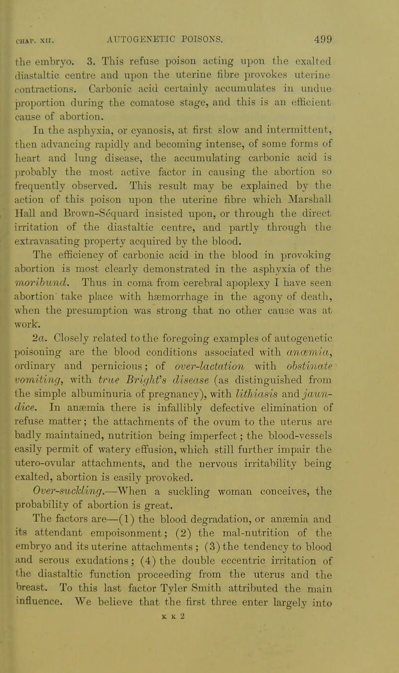 the embryo. 3. This refuse poison acting iipo:a the exalted (Hastaltic centre and upon the uterine fibre provokes uterine ontractions. Carbonic acid certainly accumulates in undue proportion during the comatose stage, and this is an efficient cause of abortion. In the asphyxia, or cyanosis, at first slow and intermittent, then advancing rapidly and becoming intense, of some forms of heart and lung disease, the accumulating carbonic acid is probably the most active factor in causing the abortion so frequently observed. This result may be explained by the action of this poison upon the uterine fibre which Marshall Hall and Brown-Sequard insisted upon, or through the direct irritation of the diastaltic centre, and partly through the extravasating property acquired by the blood. The efficiency of carbonic acid in the blood in provoking abortion is most cleaiiy demonstrated in the asphyxia of the 11107'ibund. Thus in coma from cerebral apoplexy I have seen abortion take place with htemoiThage in the agony of death, when the presumption was strong that no other cause was at work. 2a. Closely related to the foregoing examples of autogenetic poisoning are the blood conditions associated with ancemia, ordinary and pernicious; of over-lactation with obstinate vomiting, with trioe Brighfs disease (as distinguished from 1 he simple albuminuria of pregnancy), with lithiasis and jaun- dice. In anaemia there is infallibly defective elimination of refuse matter; the attachments of the ovum to the uterus are badly maintained, nutrition being imperfect; the blood-vessels easily permit of watery effusion, which still further impair the utero-ovular attachments, and the nervous irritability being exalted, abortion is easily provoked. Over-sucJding.—When a suckling woman conceives, the probability of abortion is great. The factors are—(1) the blood degradation, or anaemia and its attendant empoisonment; (2) the mal-nutrition of the embryo and its uterine attachments; (3) the tendency to blood and serous exudations; (4) the double eccentric irritation of the diastaltic function proceeding from the uterus and the breast. To this last factor Tyler Smith attriljuted the main influence. We believe that the first three enter largely into K K 2
