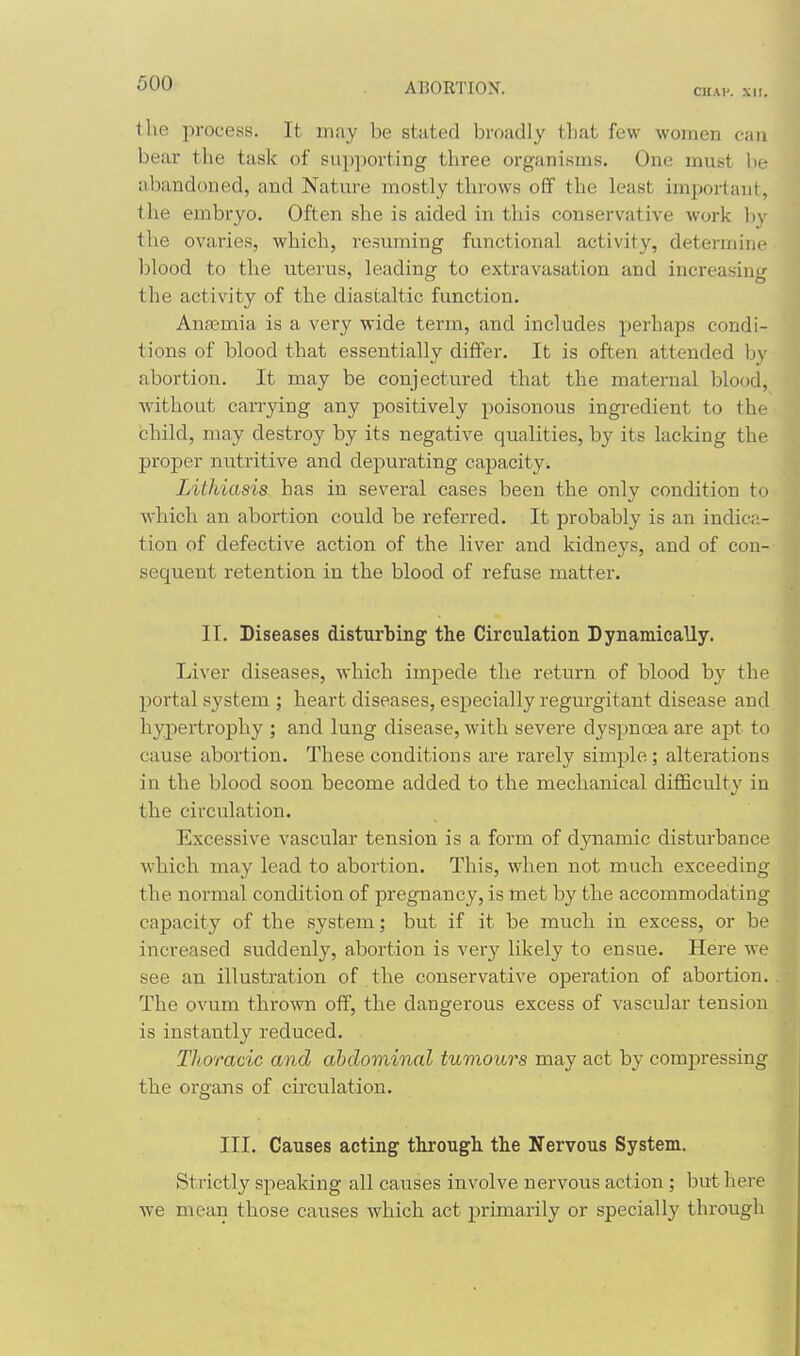 ClIAK XII. the process. It may be stated broadly that few women can bear the task of supporting three organisms. One must be nbandoned, and Nature mostly throws off the least important, the embi-yo. Often she is aided in this conservative work hy the ovaries, which, resuming functional activity, determine blood to the uterus, leading to extravasation and increasing the activity of the diastaltic function. Anaemia is a very wide term, and includes perhaps condi- tions of blood that essentially differ. It is often attended by abortion. It may be conjectured that the matei-nal blood, without carrying any positively poisonous ingredient to the child, may destroy by its negative qualities, by its lacking the proper nutritive and depurating capacity. Lithiasis has in several cases been the only condition to which an abortion could be referred. It probably is an indica- tion of defective action of the liver and kidneys, and of con- sequent retention in the blood of refuse matter. II. Diseases disturbing the Circulation Dynamically. Liver diseases, which impede the return of blood by the portal system ; heart diseases, especially regm-gitant disease and hypertrophy ; and lung disease, with severe dyspncea are apt to cause abortion. These conditions are rarely simple; alterations in the blood soon become added to the mechanical diflSculty in the circulation. Excessive vascular tension is a form of djmamic disturbance which may lead to abortion. This, when not much exceeding the normal condition of pregnancy, is met by the accommodating capacity of the system; but if it be much in excess, or be increased suddenly, abortion is very likely to ensue. Here we see an illustration of the conservative operation of abortion. The ovum thrown off, the dangerous excess of vascular tension is instantly reduced. Thoracic and abdominal tumours may act by compressing the organs of ch'culation. III. Causes acting through the Nervous System. Strictly speaking all causes involve nervous action; but here we mean those causes which act j)rimarily or specially through
