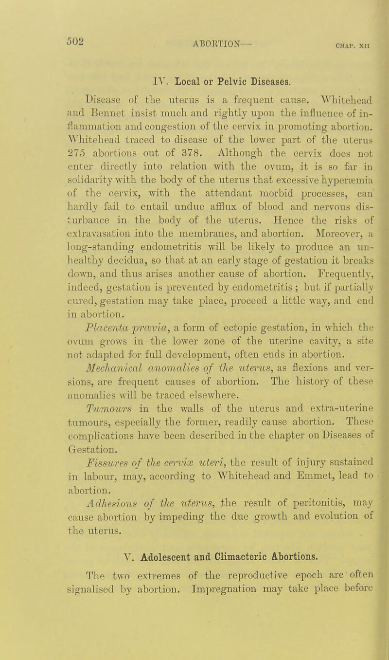CHAP. XII I^'. Local or Pelvic Diseases. Disease o[ the uterus is a frequent cause. Whitehead find Bennet insist much and rightly upon the influence of in- flammation and congestion of the cervix in promoting abortion. Whitehead traced to disease of the lower part of the uterus 275 abortions out of 378. Although the cervix does not entei directly into relation with the ovum, it is so far in solidarity with the body of the uterus that excessive hyperaemia of the cervix, with the attendant morbid processes, can hardly fail to entail undue afflux of blood and nervoiis dis- turbance in the body of the uterus. Hence the risks of extravasation into the membranes, and abortion. Moreover, a long-standing endometritis will be likely to produce an un- healthy decidua, so that at an early stage of gestation it breaks down, and thus arises another cause of abortion. Frequently, indeed, gestation is prevented by endometritis ; but if partially cured, gestation may take place, proceed a little way, and end in abortion. Placenta prccvia, a form of ectopic gestation, in which the ovum grows in the lower zone of the uterine cavity, a site not adapted for full development, often ends in abortion. Mechanical anomalies of the uterus, as flexions and ver- sions, are frequent causes of abortion. The history of these anomalies will be traced elsewhere. Twniours in the walls of the uterus and extra-uterine tumours, especially the former, readily cause abortion. These complications have been described in the chapter on Diseases of Gestation. Fissttyes of the cervix uteri, the result of injury sustained in labour, may, according to Whitehead and Emmet, lead to abortion. Adhesions of the uterus, the result of peritonitis, may cause abortion by impeding the due growth and evolution of the uterus. V. Adolescent and Climacteric Abortions. The two extremes of the reproductive epoch are often signalised by abortion. Impregnation may take place before i