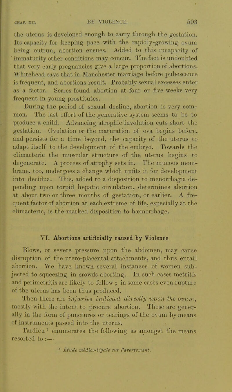 the uterus is developed enough to carry through the gestation. Its capacity for keeping pace with the rapidly-growing ovum being outrun, abortion ensues. Added to this incapacity of immaturity other conditions may concur. The fact is undoubted that very early pregnancies give a large proportion of abortions. Whitehead says that in JNIanchester marriage before pubescence is frequent, and abortions result. Probably sexual excesses enter as a ftictor. Serres found abortion at four or five weeks very frequent in young prostitutes. During the period of sexual decline, abortion is very com- mon. The last effort of the generative system seems to be to produce a child. Advancing atrophic involution cuts short the gestation. Ovulation or the maturation of ova begins before, and persists for a time beyond, the capacity of the viterus to adapt itself to the development of the embryo. Towards the climacteric the muscular structure of the uterus begins to degenerate. A process of atrophy sets in. The mucous mem- brane, too, undergoes a change which unfits it for development into decidua. This, added to a disposition to menorrhagia de- pending upon torpid hepatic circulation, determines abortion at about two or three months of gestation, or earlier. A fre- quent factor of abortion at each extreme of life, especially at the climacteric, is the marked disposition to htemorrhage. YI. Abortions artificially caused by Violence. Blows, or severe pressure upon the abdomen, may cause disruption of the utero-placental attachments, and thus entail abortion. We have known several instances of women sub- jected to squeezing in crowds aborting. In such cases metritis and perimetritis are likely to follow ; in some cases even rupture of the uterus has been thus produced. Then there are injuries inflicted directly u'pon the ovum, mostly with the intent to procure abortion. These are gener- ally in the form of punctures or tearings of the ovum by means of instruments passed into the uterus. Tardieu' enumerates the following as amongst the means resorted to :— ' iktude m6dicu-Ugale sur I'avortcment.