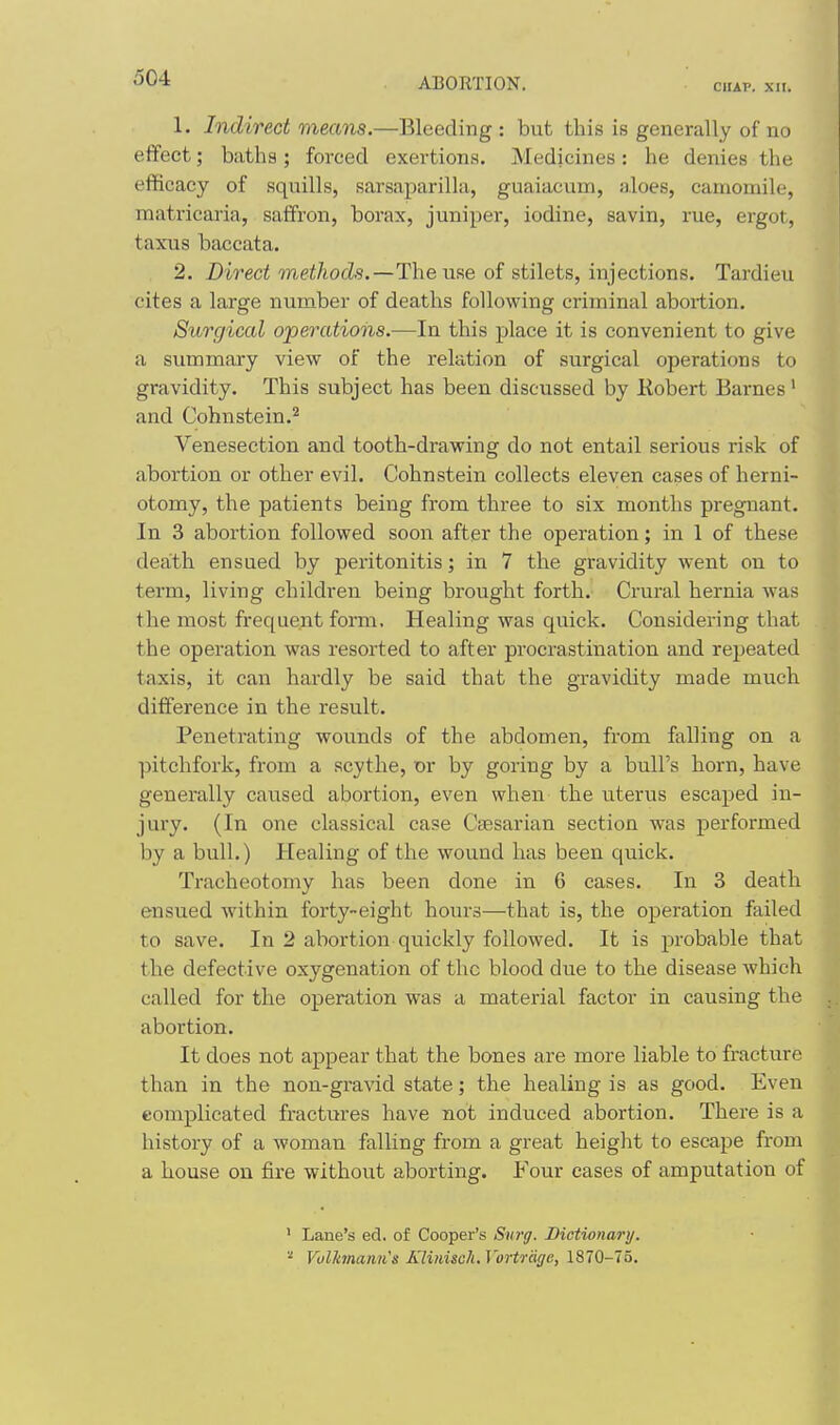 CHAP. XII. 1. Indirect means.—Bleeding: but this is generally of no effect; baths; forced exertion.s. Medicines: he denies the efficacy of .squills, sarsaparilla, guaiacum, aloes, camomile, matricaria, saffron, borax, juniper, iodine, savin, rue, ergot, taxus baccata. , 2. Direct The use of stilets, injections. Tardieu cites a large number of deaths following criminal abortion. Surgical operations.—In this place it is convenient to give a summary view of the relation of surgical operations to gravidity. This subject has been discussed by Kobert Barnes' and Cohnstein.^ Venesection and tooth-drawing do not entail serious risk of abortion or other evil. Cohnstein collects eleven cases of herni- otomy, the patients being from three to six months pregnant. In 3 abortion followed soon after the operation; in 1 of these death ensued by peritonitis; in 7 the gravidity went on to term, living children being brought forth. Crural hernia was the most frequent form. Healing was quick. Considering that the operation was resorted to after procrastination and repeated taxis, it can hardly be said that the gravidity made much difference in the result. Penetrating wounds of the abdomen, from falling on a pitchfork, from a scythe, or by goring by a bull's horn, have generally caused abortion, even when the uterus escaped in- jury. (In one classical case Caesarian section was performed by a bull.) Healing of the wound has been quick. Tracheotomy has been done in 6 cases. In 3 death ensued within forty-eight hours—that is, the operation failed to save. In 2 abortion quickly followed. It is probable that the defective oxygenation of the blood due to the disease which called for the operation was a material factor in causing the abortion. It does not appear that the bones are more liable to fracture than in the non-gravid state; the healing is as good. Even complicated fractures have not induced abortion. There is a history of a woman falling from a great height to escape from a house on fire without aborting. Four cases of amputation of ' Lane's ed. of Cooper's Siircf. Bictionary, ■■' Volkmaim's Kliiiisch. Vortrcige, 1870-75.
