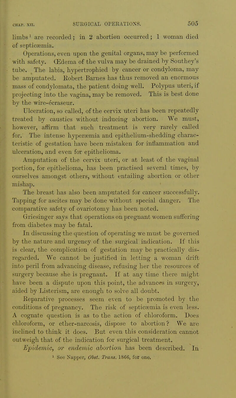 limbs' are recorded; in 2 abortion occurred; 1 woman died of septicgemia. Operations, even upon the genital organs, may be performed ' with safety. GEdema of the vulva may be drained by Southey's tube. _ The labia, hypertrophied by cancer or condyloma, may be amputated. Eobert Bai-nes has thus removed an enormous mass of condylomata, the patient doing well. Polypus uteri, if projecting into the vagina, may be removed. This is best done by the wire-ecraseur. Ulceration, so called, of the cerAdx uteri has been repeatedly treated by caustics without inducing abortion. We must, however, affirm that such treatment is very rarely called for. The intense hyperaemia and epithelium-shedding charac- teristic of gestation have been mistaken for inflammation and ulceration, and even for epithelioma. Amputation of the cer\dx uteri, or at least of the vaginal portion, for epithelioma, has been practised several times, by ourselves amongst others, without entailing abortion or other mishap. The breast has also been amputated for cancer successfully. Tapping for ascites may be done without special danger. The comparative safety of ovariotomy has been noted. Griesinger says that operations on pregnant women suffering fi'om diabetes may be fatal. In discussing the question of operating we must be governed by the natm'e and urgency of the surgical indication. If this is cleai, the complication of gestation may be practically dis- regai-ded. We cannot be justified in letting a woman drift into peril from advancing disease, refusing her the resources of surgery because she is pregnant. If at any time there might have been a dispute upon this point, the advances in surgery, aided by Listerism, are enough to solve all doubt. Eeparative processes seem even to be promoted by the conditions of pregnancy. The risk of septicaemia is even less. A cognate question is as to the action of chloroform. Does chloroform, or ether-narcosis, dispose to abortion ? We are inclined to think it does. But even this consideration cannot outweigh that of the indication for surgical treatment. Epidemic, or endemic abortion has been described. In ' See Napper, Obst. Trans. 1866, for one.