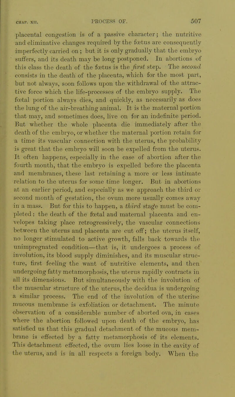 placental congestion is of a passive character; the nutritive and eliminative changes required by the foetus are consequently imperfectly carried on ; but it is only gradually that the embryo sutiers, and its death may be long postponed. In abortions of this class the death of the foetus is the first step. The second consists in the death of the placenta, which for the most part, but not always, soon follows upon the withdrawal of the attrac- tive force which the life-processes of the embryo supply. The foetal portion always dies, and quickly, as necessarily as does the lung of the air-breathing animal. It is the maternal portion that may, and sometimes does, live on for an indefinite period. But whether the whole placenta die immediately after the death of the embryo, or whether the maternal portion retain for a time its vascular connection with the uterus, the probability is great that the embryo will soon be expelled from the uterus. It often happens, especially in the case of abortion after the fourth month, that the embryo is expelled before the placenta and membranes, these last retaining a more or less intimate relation to the uterus for some time longer. But in abortions at an earlier period, and especially as we approach the third or second month of gestation, the ovum more usually comes away in a mass. But for this to happen, a third sta^e must be com- pleted : the death of the foetal and maternal placenta and en- velopes taking j)lace retrogressively, the vascular connections between the uterus and placenta are cut off; the uterus itself, no longer stimulated to active growth, falls back towards the unimpregnated condition—that is, it undergoes a process of involution, its blood supply diminishes, and its muscular struc- ture, first feeling the want of nutritive elements, and then imdergoing fatty metamorphosis, the uterus rapidly contracts in all its dimensions. But simultaneously with the involution of the muscular structure of the uterus, the decidua is imdergoing a similar process. The end of the involution of the uterine mucous membrane is exfoliation or detachment. The minute observation of a considerable number of aborted ova, in cases where the abortion followed upon death of the embryo, has satisfied us that this gradual detachment of the mucous mem- brane is effected by a fatty metamoriihosis of its elements. This detachment effected, the ovum lies loose in the cavity of the uterus, and is in all respects a foreign body. When the