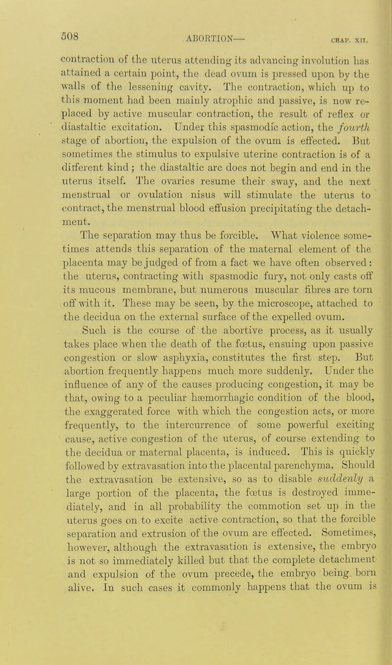 CHAP. XII. contraction of the uterus attending its advancing involution has attained a certain point, the dead ovum is pressed upon by the walls of the lessening cavity. The contraction, which up to this moment had been mainly atrophic and passive, is now re- placed by active muscular contraction, the result of reflex or diastaltic excitation. Under this spasmodic action, the fourth stage of abortion, the expulsion of the ovum is effected. But sometimes the stimulus to expulsive uterine contraction is of a dilferent kind; the diastaltic arc does not begin and end in the uterus itself. The ovaries resume their sway, and the next menstrual or ovulation nisus will stimulate the uterus to contract, the menstrual blood effusion precipitating the detach- ment. The separation may thus be forcible. What violence some- times attends this separation of the maternal element of the placenta may be judged of from a fact we have often observed : the uterus, contracting with spasmodic fmy, not only casts off its mucous membrane, but numerous muscular fibres are torn off with it. These may be seen, by the microscope, attached to the decidua on the external surface of the expelled ovum. Such is the com-se of the abortive process, as it usually takes place when ihe death of the foetus, ensuing upon passive congestion or slow asphyxia, constitutes the first step. But abortion frequently happens much more suddenly. Under the influence of any of the causes producing congestion, it may be that, owing to a peculiar haemorrhagic condition of the blood, the exaggerated force with which the congestion acts, or more frequently, to the intercm-rence of some powerful exciting cause, active congestion of the uterus, of course extending to the decidua or maternal placenta, is induced. This is quickly followed by extravasation into the placental parenchyma. Should the extravasation be extensive, so as to disable suddenly a large portion of the placenta, the foetus is destroyed imme- diately, and in all probability the commotion set up in the uterus goes on to excite active contraction, so that the forcible separation and extrusion of the ovum are effected. Sometimes, however, although the extravasation is extensive, the embryo is not so immediately killed but that the complete detachment and expulsion of the ovum precede, the embryo being, born alive. In such cases it commonly happens that the ovum is
