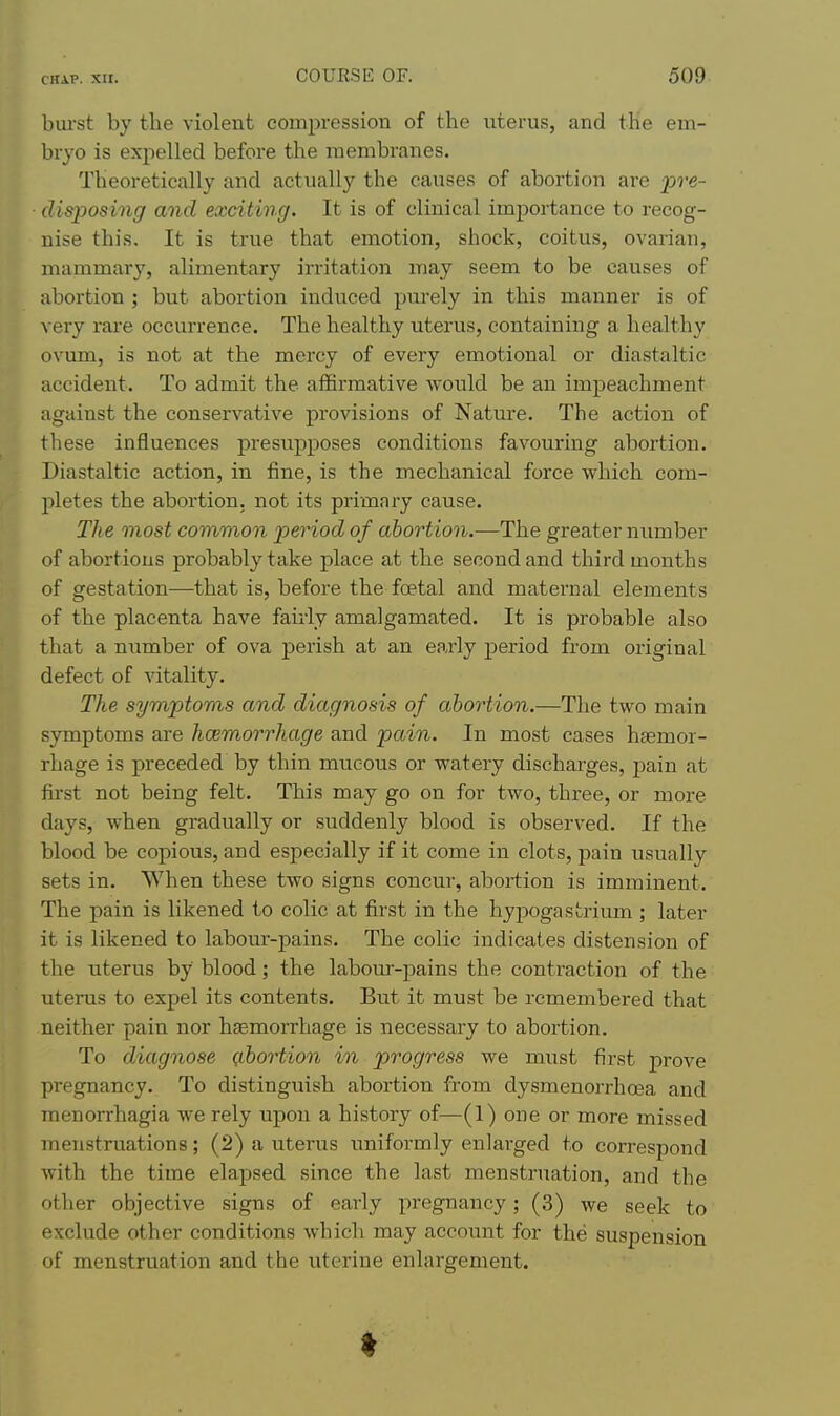 burst by the violent compression of the uterus, and the em- bryo is expelled before the membranes. Theoretically and actually the causes of abortion are pre- ■ disposing and exciting. It is of clinical importance to recog- nise this. It is true that emotion, shock, coitus, ovarian, mammary, alimentary irritation may seem to be causes of abortion ; but abortion induced pui'ely in this manner is of very rare occurrence. The healthy uterus, containing a healthy ovum, is not at the mercy of every emotional or diastaltic accident. To admit the affirmative would be an impeachment against the conservative provisions of Nature. The action of these influences presupposes conditions favouring abortion. Diastaltic action, in fine, is the mechanical force which com- pletes the abortion, not its primary cause. The most common p>eriod of abortion.—The greater number of abortions probably take place at the second and third months of gestation—that is, before the foetal and maternal elements of the placenta have fairly amalgamated. It is probable also that a number of ova j)erish at an early period from original defect of vitality. The symptoms and diagnosis of abortion.—The two main symptoms are hcemorrhage and pain. In most cases haemor- rhage is preceded by thin mucous or watery discharges, pain at first not being felt. This may go on for two, three, or more days, when gradually or suddenly blood is observed. If the blood be copious, and especially if it come in clots, pain usually sets in. When these two signs concur, abortion is imminent. The pain is likened to colic at first in the hypogastrium ; later it is likened to labour-pains. The colic indicates distension of the uterus by blood; the labour-pains the contraction of the uterus to expel its contents. But it must be remembered that neither pain nor haemorrhage is necessary to abortion. To diagnose abortion in progress we must first j)rove pregnancy. To distinguish abortion from dysmenorrhoea and menorrhagia we rely upon a history of—(1) one or more missed menstruations; (2) a uterus uniformly enlarged to correspond with the time elapsed since the last menstruation, and the other objective signs of early pregnancy; (3) we seek to exclude other conditions which may account for the suspension of menstruation and the uterine enlargement.