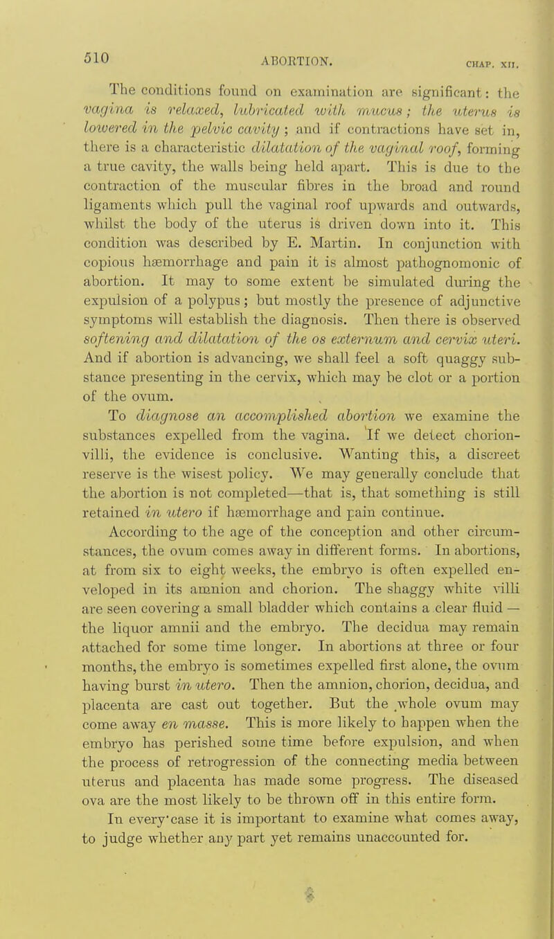 CHAP. XII. The conditions found on examination are significant: tlie vagina is relaxed, lubricated with mucua; the uterus is lowered in the pelvic cavity; and if contractions have set in, there is a characteristic dilatation of the vaginal roof, forming a true cavity, the walls being held apart. This is due to the contraction of the muscular fibres in the broad and round ligaments wliich pull the vaginal roof upwards and outwards, whilst the body of the uterus is driven down into it. This condition was described by E. Martin. In conjunction with copioiis haemorrhage and pain it is almost pathognomonic of abortion. It may to some extent be simulated during the expulsion of a polypus; but mostly the presence of adjunctive symptoms will establish the diagnosis. Then there is observed softening and dilatation of the os externum and cervix uteri. And if abortion is advancing, we shall feel a soft quaggy sub- stance presenting in the cervix, which may be clot or a portion of the ovum. To diagnose an accomplished abortion we examine the substances expelled from the vagina. If we delect chorion- villi, the evidence is conclusive. Wanting this, a discreet reserve is the wisest policy. We may generally conclude that the abortion is not completed—that is, that something is still retained in utero if ha3morrhage and pain continue. According to the age of the conception and other circum- stances, the ovum comes away in different forms. In abortions, at from six to eight weeks, the embryo is often expelled en- veloped in its amnion and chorion. The shaggy white yilU are seen covering a small bladder which contains a clear fluid — the liquor amnii and the embryo. The decidua may remain attached for some time longer. In abortions at three or four months, the embryo is sometimes expelled first alone, the ovnm having burst in iitero. Then the amnion, chorion, decidua, and placenta are cast out together. But the ,whole ovum may come away en masse. This is more likely to happen when the embryo has perished some time before expulsion, and when the process of retrogression of the connecting media between uterus and placenta has made some progress. The diseased ova are the most likely to be thrown off in this entire form. In every case it is important to examine what comes away, to judge whether any part yet remains unaccounted for.