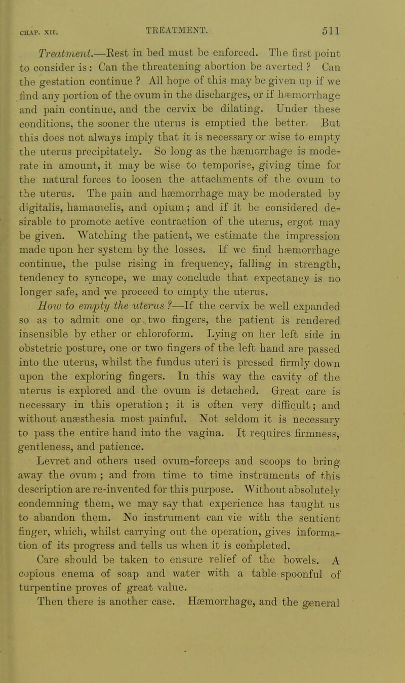 Treatment.—Rest in bed must be enforced. The first point to consider is : Can the threatening abortion be averted ? Can the gestation continue ? All hope of this may be given up if we find any portion of the ovum in the discharges, or if hiBmorrhage and pain continue, and the cervix be dilating. Under these conditions, the sooner the uterus is emptied the better. But this does not always imply that it is necessary or wise to empty the uterus precipitately. So long as the hemorrhage is mode- rate in amount, it may be wise to temporise, giving time for the natural forces to loosen the attachments of the ovum to the uterus. The pain and hcEmorrhage may be moderated by digitalis, hamamelis, and opium; and if it be considered de- sirable to promote active contraction of the uterus, ergot may be given. Watching the patient, we estimate the impression made upon her system by the losses. If we find haemorrhage continue, the pulse rising in frequency, falling in strength, tendency to syncope, we may conclude that expectancy is no longer safe, and we proceed to empty the uterus. Hoiu to empty the icterus ?—If the cervix be well expanded so as to admit one or,,two fingers, the patient is rendered insensible by ether or chloroform. Lying on her left side in obstetric posture, one or two fingers of the left hand are passed into the uterus, whilst the fundus uteri is pressed firmly down upon the exploring fingers. In this way the cavity of the uterus is explored and the ovum is detached. Great care is necessary in this operation; it is often very difficult; and without anaesthesia most painful. Not seldom it is necessary to pass the entire hand into the vagina. It requires firmness, gentleness, and patience. Le\Tet and others used ovum-forceps and scoops to bring- away the ovum; and from time to time instruments of this description are re-invented for this pm-pose. Without absolutely condemning them, \y6 Tn^Y Set y that experience has taught us to abandon them. No instrument can vie with the sentient finger, which, whilst carrying out the operation, gives informa- tion of its progress and tells us when it is completed. Care should be taken to ensure relief of the bowels. A c.jpious enema of soap and water with a table- spoonful of turpentine proves of great value. Then there is another case. Haemorrhage, and the general