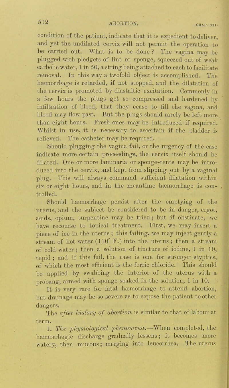 CHAP. XII. condition of the patient, indicate that it is expedient to deliver, and yet the undilated cervix will not- permit the operation to be carried out. What is to be done ? The vagina may be plugged with pledgets of lint or sponge, squeezed out of weaV carbolic water, 1 in 50, a string being attached to each to facilitate removal. In this way a twofold object is accomplished. The haemorrhage is retarded, if not stopped, and the dilatation of the cervix is promoted by diastaltic excitation. Commonly in a few hours the plugs get so compressed and hardened by infiltration of blood, that they cease to fill the vagina, and blood may flow past. But the plugs should rarely be left more than eight hours. Fresh ones may be introduced if required. Whilst in use, it is necessary to ascertain if the bladder is relieved. The catheter may be required. Should plugging the vagina fail, or the urgency of the case indicate more certain proceedings, the cervix itself should be dilated. One or more laminaria or sponge-tents may be intro- duced into the cervix, and kept from slipping out by a vaginal plug. This will always command sufficient dilatation within six or eight hours, and in the meantime haemorrhage is con- trolled. Should hfemorrhage persist after the emjitying of the uterus, and the subject be considered to be in danger, ergot, acids, opium, turpentine may be tried; but if obstinate, we have recourse to topical treatment. First, we may insert a piece of ice in the uterus ; this failing, we may inject gently a stream of hot water (110° F.) into the uterus ; then a stream of cold water ; then a solution of tincture of iodine, 1 in 10, tepid ; and if this fail, the case is one for stronger styptics, of which the most efficient is the ferric chloride. This should be applied by swabbing the interior of the uterus with a probang, armed with sponge soaked in the solution, 1 in 10. It is very rare for fatal haemorrhage to attend abortion, but drainage may be so severe as to expose the patient to other dangers. The after hisiory of abortion is similar to that of labour at term. 1. The physiological phenomena.—When completed, the hfemorrhagic discharge gradually lessens; it becomes more watery, then mucous; merging into leucorrhea. The uterus