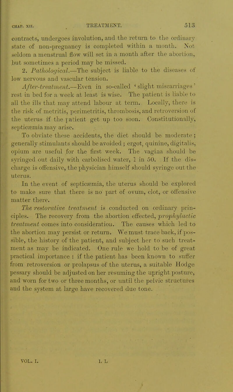contracts, undergoes involution, and the return to the ordinary state of non-pregnancy is completed within a month. Not seldom a menstrual flow will set in a month after the abortion, .but sometimes a period may be missed. 2. Pathological.—The subject is liable to the diseases of low nervous and vascular tension. After-treatment.—Even in so-called ' slight miscarriages' rest in bed for a week at least is wise. The patient is liable to all the ills that may attend labour at term. Locally, there is the risk of metritis, perimetritis, thrombosis, and retroversion of the uterus if the j^^atient get up too soon. Constitutionally, septiciEmia may arise. To obviate these accidents, the diet should be moderate; generally stimulants shoidd be avoided ; ergot, quinine, digitalis, ojjium are useful for the first week. The vagina should be syringed out daily with carbolised water, 1 in 50. If the dis- charge is offensive, the physician himself should syringe out the uterus. In the event of septicaemia, the uterus should be explored to make sure that there is no part of ovum, clot, or offensive matter there. The restorative treatment is conducted on ordinary prin- ciples. The recovery from the abortion effected, prophylactic treatment comes into consideration. The causes which led to the abortion may persist or return. We must trace back, if pos- sible, the history of the patient, and subject her to such treat- ment as may be indicated. One rule we hold to be of great practical importance : if the patient has been known to suffer from retroversion or prolapsus of the uterus, a suitable Hodge pessary should be adjusted on her resuming the -upright posture, and worn for two or three months, or until the pelvic structures and the system at large have recovered due tone. VOL. I.