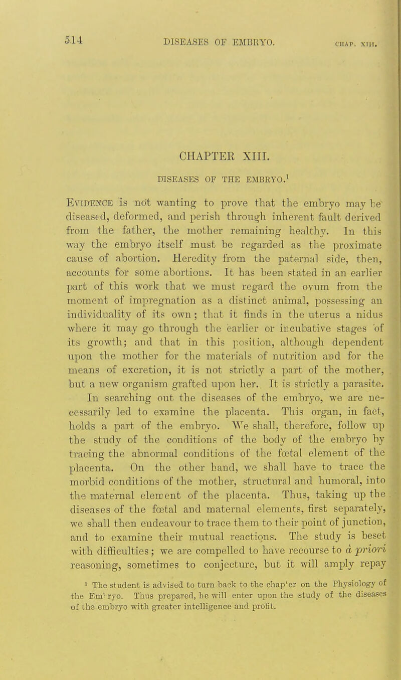 (.IIAP. XUI. CHAPTER XIII. DISEASES OF THE EMBRYO.' Evidence is not wanting; to prove that the embryo raay he diseased, deformed, and perish through inherent fault derived from the father, the mother remaining healthy. In this way the embryo itself must be regarded as the proximate cause of abortion. Heredity from the paternal side, then, accounts for some abortions. It has been stated in an earlier part of this work that we must regard the ovum from the moment of impregnation as a distinct animal, possessing an individuality of its own; that it finds in the uterus a nidus where it may go through the earlier or incubative stages of its growth; and that in this position, although dependent upon the mother for the materials of nutrition and for the means of excretion, it is not strictly a part of the mother, but a new organism grafted upon her. It is strictly a parasite. In searching out the diseases of the embryo, we are ne- cessarily led to examine the placenta. This organ, in fact, holds a part of the embryo. AVe shall, therefore, follow up the study of the conditions of the body of the embryo by tracing the abnormal conditions of the foetal element of the placenta. On the other hand, we shall have to trace the morbid conditions of the mother, structural and humoral, into the maternal element of the placenta. Thus, taking up the diseases of the foetal and maternal elements, first separately, we shall then eudeavour to trace them to their point of junction, and to examine their mutual reactions. The study is beset with difficulties; we are compelled to have recourse to d friori reasoning, sometimes to conjecture, but it will amply repay ' The student is advised to turn back to the chap'er on the Thysiology of the Eml ryo. Thus prepared, he will enter upon the study of the diseases or the embryo with greater intelligence and profit.